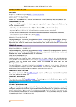 Global Cybersecurity Index & Cyberwellness Profiles
232
1.3 ORGANIZATION MEASURES
1.3.1 POLICY
Hungary has an officially recognized National Cybersecurity Strategy.
1.3.2 ROADMAP FOR GOVERNANCE
Hungary has a national governance roadmap for cybersecurity through the National cybersecurity Action Plan.
1.3.3 RESPONSIBLE AGENCY
Hungary has officially recognized the following agencies responsible for implementing a national cybersecurity
strategy, policy and roadmap.
- National Cybersecurity Coordination Council (Prime Minister’s Office, national coordination)
- Cybersecurity Authority (Ministry of National Development, assessment and supervision)
- National Security Office (Ministry of Public Administration and Justice, vulnerability handling by request)
- National Electronic Information Security Authority (NEISA).
1.3.4 NATIONAL BENCHMARKING
The National Electronic Information Security Authority (NEISA) is the officially recognized national or sector-
specific benchmarking exercise or referential used to measure cybersecurity development. NEISA works on the
annual audit plan, annual and ad-hoc reports to the Government on IT system security and critical infrastructure
cybersecurity.
1.4 CAPACITY BUILDING
1.4.1 STANDARDISATION DEVELOPMENT
The National Electronic Information Security Authority (NEISA) is the officially recognized national or sector-
specific research and development (R&D) program/project for cybersecurity standards, best practices and
guidelines to be applied in either the private or the public sector.
1.4.2 MANPOWER DEVELOPMENT
The International Children’s Safety Service (ICSS) coordinates the project and serves as its national awareness
center; the Kék Vonal Child Crisis Foundation manages Hungary’s national helpline and the Theodore Puskas
Foundation hosts the National Cyber Security Centre, CERT-Hungary and, since 2011, runs the
Biztonsagosinternet hotline.
The national Electronic Information Security Authority (NEISA) participates in certain National Cybersecurity
Coordination Council workgroups, especially in those informing IT system users, aimed at students of primary
and secondary education by collecting, merging and re-publishing related materials.
1.4.3 PROFESSIONAL CERTIFICATION
The national government CERT (GovCERT-Hungary)’s team is certified under internationally recognized
certification programs in cybersecurity.
1.4.4 AGENCY CERTIFICATION
The national government CERT (GovCERT-Hungary) is officially the government and public sector agency certified
under internationally recognized standards in cybersecurity.
1.5 COOPERATION
1.5.1 INTRA-STATE COOPERATION
Hungary has officially recognized partnerships to facilitate sharing of cybersecurity assets across borders or with
other nation states through the NSA HU division which is responsible for preparing and coordinating negotiations
about bi- and multilateral agreements on the exchange and mutual protection of classified information, as well
as organizing international events. The division is initiating the national security inspection of persons resident
in Hungary at the request of foreign authorities.
 