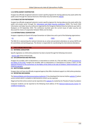 Global Cybersecurity Index & Cyberwellness Profiles
233
1.5.2 INTRA-AGENCY COOPERATION
Hungary has officially recognized national or sector-specific programs for sharing cybersecurity assets within the
public sector through the national Electronic Information Security Authority (NEISA).
1.5.3 PUBLIC SECTOR PARTNERSHIP
Hungary has officially recognized national or sector-specific programs for sharing cybersecurity assets within the
public and private sector through the Information and Cyber Security conference (ISCD). The fourth ISCD
Information and Cyber Security conference organized by the Hungarian National Security Authority was held in
Budapest on 8-9 September 2014. The conference touched upon the current issues of cyber security and
discussed the means of cooperation between NGOs and the State.
1.5.4 INTERNATIONAL COOPERATION
Hungary is signatory to Council of Europe Convention on Cybercrime and is part of the following organizations:
- EU - NATO - OSCE - UN.
The NSA HU is representing the national interests by an active and persistent attendance at various NATO and
EU committees and working groups. The division is responsible for coordinating this international attendance.
2 CHILD ONLINE PROTECTION
2.1 NATIONAL LEGISLATION
Specific legislation on child online protection has been enacted through the following instrument:
- Section 208 of the Criminal Code.
2.2 UN CONVENTION AND PROTOCOL
Hungary has acceded, with no declarations or reservations to articles 16, 17(e) and 34(c), to the Convention on
the Rights of the Child. Hungary has acceded, with no declarations or reservations to articles 2 and 3, to the
Optional Protocol to The Convention on the Rights of the Child on the Sale of Children, Child Prostitution and
Child Pornography.
2.3 INSTITUTIONAL SUPPORT
Hungary does not have any officially recognized agency that offers intuitional support on child online protection.
2.4 REPORTING MECHANISM
The National Media and Infocommunications Authority (*) has developed the Internet Hotline website (*) where
online content which is unlawful or detrimental to minors can be reported.
Illegal and harmful online content can be reported at the website (*) created by the Theodore Puskas Foundation
Computer incidents can be reported to the following email address of the National Cybersecurity Center (*):
cert@cert-hungary.hu.
 