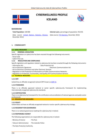 Global Cybersecurity Index & Cyberwellness Profiles
234
CYBERWELLNESS PROFILE
ICELAND
BACKGROUND
Total Population: 328 000
(data source: United Nations Statistics Division,
December 2012)
Internet users, percentage of population: 96.55%
(data source: ITU Statistics, December 2013)
1. CYBERSECURITY
1.1 LEGAL MEASURES
1.1.1 CRIMINAL LEGISLATION
Specific legislation on cybercrime has been enacted through the following instruments:
- Penal Code
- Cybercrime Law.
1.1.2 REGULATION AND COMPLIANCE
Specific legislation and regulation related to cybersecurity has been enacted through the following instruments:
- Information Act - Data Protection Act
- Act on Electronic Signatures - Electronic Communications Act
- Act on Electronic Commerce and other Electronic Services
- Regulation on the Protection of Information on Public Communications Networks
- Regulation on Protection, Functionality, and Quality of IP Communications Services.
1.2 TECHNICAL MEASURES
1.2.1 CIRT
Iceland has an officially recognized national CIRT known as CERT-IS.
1.2.2 STANDARDS
There is no officially approved national or sector specific cybersecurity framework for implementing
internationally recognized cybersecurity standards.
1.2.3 CERTIFICATION
There is no cybersecurity framework for the certification and accreditation of national agencies and public sector
professionals.
1.3 ORGANIZATION MEASURES
1.3.1 POLICY
Iceland does not have an officially recognized national or sector-specific cybersecurity strategy.
1.3.2 ROADMAP FOR GOVERNANCE
There is no national governance roadmap for cybersecurity in Iceland.
1.3.3 RESPONSIBLE AGENCY
The following organizations are responsible for cybersecurity in Iceland:
- Ministry of Interior - The Post
- Telecom Administration - The Icelandic Police
- The Data Protection Authority.
 