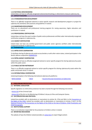 Global Cybersecurity Index & Cyberwellness Profiles
235
1.3.4 NATIONAL BENCHMARKING
Iceland does not have an officially recognized national benchmarking or referential to measure cybersecurity.
1.4 CAPACITY BUILDING
1.4.1 STANDARDISATION DEVELOPMENT
There is no officially recognized national or sector-specific research and development program or project for
cybersecurity standards, best practices and guidelines in Iceland.
1.4.2 MANPOWER DEVELOPMENT
There are no educational and professional training programs for raising awareness, higher education and
certification in Iceland.
1.4.3 PROFESSIONAL CERTIFICATION
Iceland does not have the exact number of public sector professionals certified under internationally recognized
certification programs in cybersecurity.
1.4.4 AGENCY CERTIFICATION
Iceland does not have any certified government and public sector agencies certified under internationally
recognized standards in cybersecurity.
1.5 COOPERATION
1.5.1 INTRA-STATE COOPERATION
To facilitate sharing of cybersecurity assets across borders or with other nation states, Iceland participates in the
Nordic defense cooperation (NORDEFCO).
1.5.2 INTRA-AGENCY COOPERATION
Iceland does not have an officially recognized national or sector-specific program for sharing cybersecurity assets
within the public sector.
1.5.3 PUBLIC SECTOR PARTNERSHIP
There is no officially recognized national or sector-specific program for sharing cybersecurity assets within the
public and private sector in Iceland.
1.5.4 INTERNATIONAL COOPERATION
Iceland participates in the following international cybersecurity platforms:
- NATO CCDCOE - OECD - Council of Europe Convention on Cybercrime.
2. CHILD ONLINE PROTECTION
2.1 NATIONAL LEGISLATION
Specific legislation on child online protection has been enacted through the following instruments:
- Article 210 of the Criminal Code
- Article 1(5) of the Act on the Monitoring of Children’s Access to Films and Computer Games.
2.2 UN CONVENTION AND PROTOCOL
Iceland has acceded, with no declarations or reservations to articles 16, 17(e) and 34(c), to the Convention on
the Rights of the Child. Iceland has acceded, with no declarations or reservations to articles 2 and 3, to the
Optional Protocol to The Convention on the Rights of the Child on the Sale of Children, Child Prostitution and
Child Pornography.
2.3 INSTITUTIONAL SUPPORT
There is no institution responsible for the protection of children online in Iceland.
2.4 REPORTING MECHANISM
The website of Save the Children Iceland provides an online form to report illegal content.
 