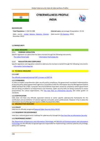 Global Cybersecurity Index & Cyberwellness Profiles
236
CYBERWELLNESS PROFILE
INDIA
BACKGROUND
Total Population: 1 258 351 000
(data source: United Nations Statistics Division,
December 2012)
Internet users, percentage of population: 15.1%
(data source: ITU Statistics, 2013)
1.CYBERSECURITY
1.1 LEGAL MEASURES
1.1.1 CRIMINAL LEGISLATION
Specific legislation on cybercrime has been enacted through the following instruments:
- The Indian Penal Code - Information Technology Act.
1.1.2 REGULATION AND COMPLIANCE
Specific legislation and regulation related to cybersecurity has been enacted through the following instruments:
- Information Technology Act.
1.2 TECHNICAL MEASURES
1.2.1 CIRT
The officially recognized national CIRT is known as CERT-IN.
1.2.2 STANDARDS
In India to enable comprehensive cyber security policy compliance, the government mandated implementation
of security policy within government agencies in accordance with the Information Security Management System
(ISMS) Standard ISO 27001. Computer Security Guidelines have been issued for compliance within government
and are being circulated to all departments and ministries. Cyber security drills are being conducted to assess
preparedness for critical organisations. The Five Year Plan on Information Security also states guides on
standards.
1.2.3 CERTIFICATION
India does not have any officially approved national or sector specific cybersecurity frameworks for the
certification and accreditation of national agencies and public sector professionals. However it has in place the
Information Security Management System (ISMS) Standard ISO 27001.
1.3 ORGANIZATION MEASURES
1.3.1 POLICY
India has an officially recognized National Cyber Security Policy (NCSP).
1.3.2 ROADMAP FOR GOVERNANCE
India has a national governance roadmap for cybersecurity through the Five Year Plan on Information Security.
1.3.3 RESPONSIBLE AGENCY
The Department of Electronics and Information Technology and Ministry of Communications and Information
Technology are the officially recognized agencies responsible for implementing a national cybersecurity strategy,
policy and roadmap.
 