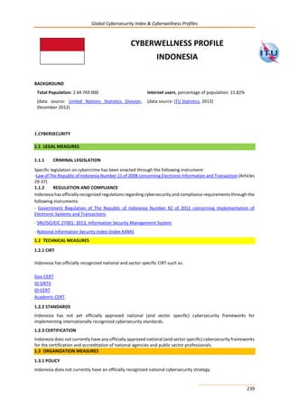 Global Cybersecurity Index & Cyberwellness Profiles
239
BACKGROUND
Total Population: 2 44 769 000
(data source: United Nations Statistics Division,
December 2012)
Internet users, percentage of population: 15.82%
(data source: ITU Statistics, 2013)
1.CYBERSECURITY
1.1 LEGAL MEASURES
1.1.1 CRIMINAL LEGISLATION
Specific legislation on cybercrime has been enacted through the following instrument:
-Law of The Republic of Indonesia Number 11 of 2008 concerning Electronic Information and Transaction (Articles
29-37)
1.1.2 REGULATION AND COMPLIANCE
Indonesia has officially recognized regulations regarding cybersecurity and compliance requirements through the
following instruments:
- Government Regulation of The Republic of Indonesia Number 82 of 2012 concerning Implementation of
Electronic Systems and Transactions
- SNI/ISO/EIC 27001: 2013, Information Security Management System
- National Information Security Index (Index KAMI)
1.2 TECHNICAL MEASURES
1.2.1 CIRT
Indonesia has officially recognized national and sector specific CIRT such as:
Gov-CERT
ID-SIRTII
ID-CERT
Academic CERT.
1.2.2 STANDARDS
Indonesia has not yet officially approved national (and sector specific) cybersecurity frameworks for
implementing internationally recognized cybersecurity standards.
1.2.3 CERTIFICATION
Indonesia does not currently have any officially approved national (and sector specific) cybersecurity frameworks
for the certification and accreditation of national agencies and public sector professionals.
1.3 ORGANIZATION MEASURES
1.3.1 POLICY
Indonesia does not currently have an officially recognized national cybersecurity strategy.
CYBERWELLNESS PROFILE
INDONESIA
 
