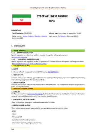 Global Cybersecurity Index & Cyberwellness Profiles
242
CYBERWELLNESS PROFILE
IRAN
BACKGROUND
Total Population: 75 612 000
(data source: United Nations Statistics Division,
December 2012)
Internet users, percentage of population: 31.40%
(data source: ITU Statistics, December 2013)
1. CYBERSECURITY
1.1 LEGAL MEASURES
1.1.1 CRIMINAL LEGISLATION
Specific legislation on cybercrime has been enacted through the following instrument:
- Computer Crimes Law.
1.1.2 REGULATION AND COMPLIANCE
Specific legislation and regulation related to cybersecurity has been enacted through the following instrument:
- Electronic Commerce Law of Islamic Republic of Iran.
1.2 TECHNICAL MEASURES
1.2.1 CIRT
Iran has an officially recognized national CIRT known as CERTCC MAHER.
1.2.2 STANDARDS
Iran does not have any officially approved national or sector specific cybersecurity framework for implementing
internationally recognized cybersecurity standards.
1.2.3 CERTIFICATION
Iran does not have any cybersecurity framework for the certification and accreditation of national agencies and
public sector professionals.
1.3 ORGANIZATION MEASURES
1.3.1 POLICY
Iran has a comprehensive cybersecurity strategy that includes the creation of what it calls a “national information
network” that could disconnect most of Iran from the global internet.
1.3.2 ROADMAP FOR GOVERNANCE
There is no national governance roadmap for cybersecurity in Iran.
1.3.3 RESPONSIBLE AGENCY
There following agencies are responsible for overseeing cybersecurity activities in Iran:
- BASIJ
- IRGC
- Ministry of ICT
- Iran’s Passive Defense Organization
- Information Technology Organization of Iran.
 