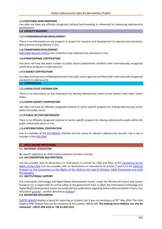 Global Cybersecurity Index & Cyberwellness Profiles
243
1.3.4 NATIONAL BENCHMARKING
Iran does not have any officially recognized national benchmarking or referential for measuring cybersecurity
development.
1.4 CAPACITY BUILDING
1.4.1 STANDARDISATION DEVELOPMENT
There is no information on any program or project for research and development of cybersecurity standards,
best practices and guidelines in Iran.
1.4.2 MANPOWER DEVELOPMENT
ASIS Cyber Security Contest was created to raise cybersecurity awareness in Iran.
1.4.3 PROFESSIONAL CERTIFICATION
Iran does not have the exact number of public sector professionals certified under internationally recognized
certification programs in cybersecurity.
1.4.4 AGENCY CERTIFICATION
Iran does not have any certified government and public sector agencies certified under internationally recognized
standards in cybersecurity.
1.5 COOPERATION
1.5.1 INTRA-STATE COOPERATION
There is no information on any framework for sharing cybersecurity assets across borders with other nation
states.
1.5.2 INTRA-AGENCY COOPERATION
Iran does not have an officially recognized national or sector-specific program for sharing cybersecurity assets
within the public sector.
1.5.3 PUBLIC SECTOR PARTNERSHIP
There is no officially recognized national or sector-specific program for sharing cybersecurity assets within the
public and private sector in Iran.
1.5.4 INTERNATIONAL COOPERATION
Iran is a member of the ITU-IMPACT initiative and has access to relevant cybersecurity services. Iran is also a
member of the OIC-CERT.
2. CHILD ONLINE PROTECTION
2.1 NATIONAL LEGISLATION
No specific legislation on child online protection has been enacted.
2.2 UN CONVENTION AND PROTOCOL
Iran has acceded, with no declarations or reservations to articles 16, 17(e) and 34(c), to the Convention on the
Rights of the Child. Iran has acceded, with no declarations or reservations to articles 2 and 3, to the Optional
Protocol to The Convention on the Rights of the Child on the Sale of Children, Child Prostitution and Child
Pornography.
2.3 INSTITUTIONAL SUPPORT
The Information Technology and Digital Media Development Center, under the Ministry of Culture and Islamic
Guidance (*), is responsible for online safety at the government level. In 2010, the Information Technology and
Digital Media Development Center has produced two publications regarding online safety (available in Farsi): one
directed at parents*, another directed at children*.
2.4 REPORTING MECHANISM
CERTCC MAHER displays a space for reporting an incident, but it was not working as of 05th
May 2014. The child
helpline SPRC Sedaye Yara can be contacted at the number: 88531109. The Helping Voice helpline can also be
contacted: +98-21-850 1414 or +98-21-850 1415.
 