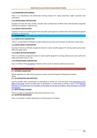 Global Cybersecurity Index & Cyberwellness Profiles
245
1.4.2 MANPOWER DEVELOPMENT
There is no educational and professional training program for raising awareness, higher education and
certification.
1.4.3 PROFESSIONAL CERTIFICATION
Iraq does not have the exact number of public sector professionals certified under internationally recognized
certification programs in cybersecurity.
1.4.4 AGENCY CERTIFICATION
Iraq does not have any certified government and public sector agencies certified under internationally recognized
standards in cybersecurity.
1.5 COOPERATION
1.5.1 INTRA-STATE COOPERATION
There is no framework to facilitate sharing of cybersecurity assets across borders or with other nation states.
1.5.2 INTRA-AGENCY COOPERATION
Iraq does not have an officially recognized national or sector-specific program for sharing cybersecurity assets
within the public sector.
1.5.3 PUBLIC SECTOR PARTNERSHIP
There is no officially recognized national or sector-specific program for sharing cybersecurity assets within the
public and private sector in Iraq.
1.5.4 INTERNATIONAL COOPERATION
Iraq is a member of the ITU-IMPACT initiative and has access to relevant cybersecurity services.
2 CHILD ONLINE PROTECTION
2.1 NATIONAL LEGISLATION
Specific legislation on child online protection has been enacted through the following instruments:
-None.
2.2 UN CONVENTION AND PROTOCOL
Iraq has acceded, with no declarations or reservations to articles 16, 17(e) and 34(c), to the Convention on the
Rights of the Child. Iraq has acceded, with no declarations or reservations to articles 2 and 3, to the Optional
Protocol to The Convention on the Rights of the Child on the Sale of Children, Child Prostitution and Child
Pornography.
2.3 INSTITUTIONAL SUPPORT
There is no agency responsible for child online protection in Iraq.
2.4 REPORTING MECHANISM
There is no website or hotline dedicated to receiving reports of incidents.
 