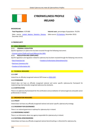 Global Cybersecurity Index & Cyberwellness Profiles
246
CYBERWELLNESS PROFILE
IRELAND
BACKGROUND
Total Population: 4 579 000
(data source: United Nations Statistics Division,
December 2012)
Internet users, percentage of population: 78.25%
(data source: ITU Statistics, December 2013)
1.CYBERSECURITY
1.1 LEGAL MEASURES
1.1.1 CRIMINAL LEGISLATION
Specific legislation on cybercrime has been enacted through the following instrument:
- Criminal Justice (Theft and Fraud Offences) Act 2001.
1.1.2 REGULATION AND COMPLIANCE
Specific legislation and regulation related to cybersecurity has been enacted through the following instruments:
- Data Protection Act - Freedom of Information (Amendment) Act.
- Electronic Commerce Act
- Freedom of Information Act
1.2 TECHNICAL MEASURES
1.2.1 CIRT
Ireland has an officially recognized national CIRT known as IRISS-CERT.
1.2.2 STANDARDS
Ireland does not have an officially recognized national and sector specific cybersecurity framework for
implementing internationally recognized cybersecurity standards.
1.2.3 CERTIFICATION
There is no cybersecurity framework for the certification and accreditation of national agencies and public sector
professionals in Ireland.
1.3 ORGANIZATION MEASURES
1.3.1 POLICY
Ireland does not have any officially recognized national and sector-specific cybersecurity strategy.
1.3.2 ROADMAP FOR GOVERNANCE
There is no national governance roadmap for cybersecurity in Ireland.
1.3.3 RESPONSIBLE AGENCY
There is no information about any agency responsible for cybersecurity in Ireland.
1.3.4 NATIONAL BENCHMARKING
Ireland does not have any officially recognized national benchmarking or referential for cybersecurity.
 