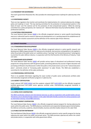 Global Cybersecurity Index & Cyberwellness Profiles
249
1.3.2 ROADMAP FOR GOVERNANCE
The Israel’s government Resolution No. 3611 provides the national governance roadmap for cybersecurity in the
Israel.
1.3.3 RESPONSIBLE AGENCY
There are two regulators that monitor and coordinate the implementation of a national cybersecurity strategy,
policy and roadmap in Israel: ‘The top steering committee for the protection of computerized systems in the
State of Israel,’ and ‘the national unit for the protection of vital computerized systems.’ While the steering
committee has a policy perspective, the ‘national unit’ - National Information Security Authority (NISA) - has the
professional authority.
1.3.4 NATIONAL BENCHMARKING
The Israel National Cyber Bureau (INCB) is the officially recognized national or sector-specific benchmarking
exercise or referential used to measure cybersecurity development as it is working towards the establishment of
a national cyber situation assessment and the definition of the national cyber threat reference.
1.4 CAPACITY BUILDING
1.4.1 STANDARDISATION DEVELOPMENT
The Israel National Cyber Bureau (INCB) is the officially recognized national or sector-specific research and
development (R&D) program/project for cybersecurity standards, best practices and guidelines to be applied in
either the private or the public sector as it publishes various "warnings" and "preventive practices" and programs
to prioritize the cyber defense industry, in cooperation with the Chief Scientist of the Ministry of Industry, Trade
and Labor.
1.4.2 MANPOWER DEVELOPMENT
The Israel National Cyber Bureau (INCB) will provide various types of educational and professional training
programs for raising awareness with the general public, promoting cybersecurity courses in higher education and
promoting certification of professionals in either the public or the private sectors such as the "national education
plans", commonly aimed at "increasing public awareness" to cyber threats. The INCB also established a
committee for the definition of the cyber professions.
1.4.3 PROFESSIONAL CERTIFICATION
There is no available information regarding the exact number of public sector professionals certified under
internationally recognized certification programs in cybersecurity.
1.4.4 AGENCY CERTIFICATION
Israeli national CIRT (CERT GOVIL) and the academic network CERT (IUCC-CERT) are the officially recognized
certified government and public sector agencies certified under internationally recognized standards in
cybersecurity.
1.5 COOPERATION
1.5.1 INTRA-STATE COOPERATION
The INCB coordinates national and international exercises as well as cooperation with parallel bodies abroad.
The Bureau acts to develop foreign relations in the cyber field with friendly countries for various purposes such
as information sharing, mutual R&D and more.
1.5.2 INTRA-AGENCY COOPERATION
The Israel National Cyber Bureau (INCB) is the officially recognized national program for sharing cybersecurity
assets within the public sector. The INCB advances coordination and cooperation between governmental bodies,
the defense community, academia, industrial bodies, business and other bodies relevant to the cyber field.
1.5.3 PUBLIC SECTOR PARTNERSHIP
The Israel National Cyber Bureau (INCB) is the officially recognized national or sector-specific program for sharing
cybersecurity assets within the public and private sector. The INCB promotes cybersecurity within the civilian
and private sectors, in cooperation with other government offices.
 