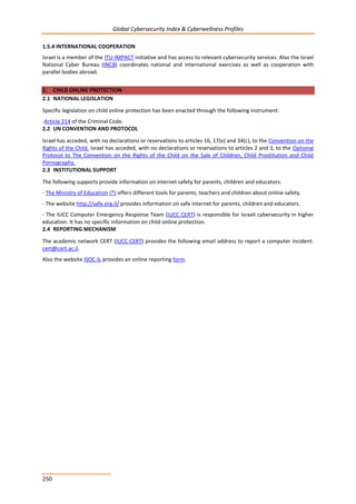 Global Cybersecurity Index & Cyberwellness Profiles
250
1.5.4 INTERNATIONAL COOPERATION
Israel is a member of the ITU-IMPACT initiative and has access to relevant cybersecurity services. Also the Israel
National Cyber Bureau (INCB) coordinates national and international exercises as well as cooperation with
parallel bodies abroad.
2. CHILD ONLINE PROTECTION
2.1 NATIONAL LEGISLATION
Specific legislation on child online protection has been enacted through the following instrument:
-Article 214 of the Criminal Code.
2.2 UN CONVENTION AND PROTOCOL
Israel has acceded, with no declarations or reservations to articles 16, 17(e) and 34(c), to the Convention on the
Rights of the Child. Israel has acceded, with no declarations or reservations to articles 2 and 3, to the Optional
Protocol to The Convention on the Rights of the Child on the Sale of Children, Child Prostitution and Child
Pornography.
2.3 INSTITUTIONAL SUPPORT
The following supports provide information on internet safety for parents, children and educators:
- The Ministry of Education (*) offers different tools for parents, teachers and children about online safety.
- The website http://safe.org.il/ provides information on safe internet for parents, children and educators.
- The IUCC Computer Emergency Response Team (IUCC CERT) is responsible for Israeli cybersecurity in higher
education. It has no specific information on child online protection.
2.4 REPORTING MECHANISM
The academic network CERT (IUCC-CERT) provides the following email address to report a computer incident:
cert@cert.ac.il.
Also the website ISOC-IL provides an online reporting form.
 