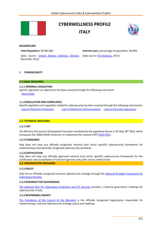 Global Cybersecurity Index & Cyberwellness Profiles
251
CYBERWELLNESS PROFILE
ITALY
BACKGROUND
Total Population: 60 964 000
(data source: United Nations Statistics Division,
December 2012)
Internet users, percentage of population: 58.46%
(data source: ITU Statistics, 2013)
1 CYBERSECURITY
1.1 LEGAL MEASURES
1.1.1 CRIMINAL LEGISLATION
Specific legislation on cybercrime has been enacted through the following instrument:
-Penal Code.
1.1.2 REGULATION AND COMPLIANCE
Specific legislation and regulation related to cybersecurity has been enacted through the following instruments:
-Law on Electronic Commerce -Law on Electronic Communications -Law on Electronic Signatures.
1.2 TECHNICAL MEASURES
1.2.1 CIRT
The Ministry of Economic Development has been mandated by the Legislative Decree n.70, May 28th
2012, which
transposes the 2009/140/EC Directive, to implement the national CERT (CERT-SPC).
1.2.2 STANDARDS
Italy does not have any officially recognized national (and sector specific) cybersecurity frameworks for
implementing internationally recognized cybersecurity standards.
1.2.3 CERTIFICATION
Italy does not have any officially approved national (and sector specific) cybersecurity frameworks for the
certification and accreditation of national agencies and public sector professionals.
1.3 ORGANIZATION MEASURES
1.3.1 POLICY
Italy has an officially recognized national cybersecurity strategy through the National Strategic Framework for
Cyberspace Security.
1.3.2 ROADMAP FOR GOVERNANCE
The National Plan for Cyberspace Protection and ICT Security provides a national governance roadmap for
cybersecurity in Italy.
1.3.3 RESPONSIBLE AGENCY
The Presidency of the Council of the Ministers is the officially recognized organization responsible for
implementing a national cybersecurity strategy, policy and roadmap.
 