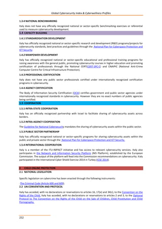 Global Cybersecurity Index & Cyberwellness Profiles
252
1.3.4 NATIONAL BENCHMARKING
Italy does not have any officially recognized national or sector-specific benchmarking exercises or referential
used to measure cybersecurity development.
1.4 CAPACITY BUILDING
1.4.1 STANDARDISATION DEVELOPMENT
Italy has officially recognized national or sector-specific research and development (R&D) programs/projects for
cybersecurity standards, best practices and guidelines through the National Plan for Cyberspace Protection and
ICT Security.
1.4.2 MANPOWER DEVELOPMENT
Italy has officially recognized national or sector-specific educational and professional training programs for
raising awareness with the general public, promoting cybersecurity courses in higher education and promoting
certification of professionals through the National CERT(CERT-SPC-C) and CNAIPIC (National Anti-Crime
Computer Centre for Critical Infrastructure Protection).
1.4.3 PROFESSIONAL CERTIFICATION
Italy does not have any public sector professionals certified under internationally recognized certification
programs in cybersecurity.
1.4.4 AGENCY CERTIFICATION
The Body of Information Security Certification (OCSI) certifies government and public sector agencies under
internationally recognized standards in cybersecurity. However they are no exact numbers of public agencies
being certified.
1.5 COOPERATION
1.5.1 INTRA-STATE COOPERATION
Italy has an officially recognized partnership with Israel to facilitate sharing of cybersecurity assets across
borders.
1.5.2 INTRA-AGENCY COOPERATION
The Guideline for National Cybersecurity mandates the sharing of cybersecurity assets within the public sector.
1.5.3 PUBLIC SECTOR PARTNERSHIP
Italy has officially recognized national or sector-specific programs for sharing cybersecurity assets within the
public and private sector through the National Plan for Cyberspace Protection and ICT Security.
1.5.4 INTERNATIONAL COOPERATION
Italy is a member of the ITU-IMPACT initiative and has access to relevant cybersecurity services. Italy also
participates in the Network and Information Security Platform (NIS Platform), established by the European
Commission. The output of the platform will feed into the Commission recommendations on cybersecurity. Italy
participated in the International Cyber Shield Exercise 2014 in Turkey (ICSE 2014).
2 CHILD ONLINE PROTECTION
2.1 NATIONAL LEGISLATION
Specific legislation on cybercrime has been enacted through the following instruments:
-The Criminal Code (Article 600 and 609).
2.2 UN CONVENTION AND PROTOCOL
Italy has acceded, with no declarations or reservations to articles 16, 17(e) and 34(c), to the Convention on the
Rights of the Child. Italy has acceded, with no declarations or reservations to articles 2 and 3, to the Optional
Protocol to The Convention on the Rights of the Child on the Sale of Children, Child Prostitution and Child
Pornography.
 