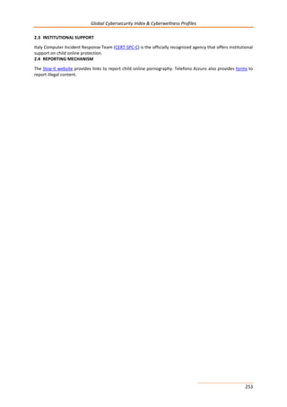 Global Cybersecurity Index & Cyberwellness Profiles
253
2.3 INSTITUTIONAL SUPPORT
Italy Computer Incident Response Team (CERT-SPC-C) is the officially recognized agency that offers institutional
support on child online protection.
2.4 REPORTING MECHANISM
The Stop-it website provides links to report child online pornography. Telefono Azzuro also provides forms to
report illegal content.
 