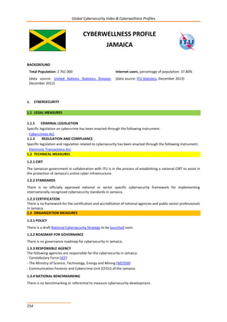 Global Cybersecurity Index & Cyberwellness Profiles
254
CYBERWELLNESS PROFILE
JAMAICA
BACKGROUND
Total Population: 2 761 000
(data source: United Nations Statistics Division,
December 2012)
Internet users, percentage of population: 37.80%
(data source: ITU Statistics, December 2013)
1. CYBERSECURITY
1.1 LEGAL MEASURES
1.1.1 CRIMINAL LEGISLATION
Specific legislation on cybercrime has been enacted through the following instrument:
- Cybercrimes Act.
1.1.2 REGULATION AND COMPLIANCE
Specific legislation and regulation related to cybersecurity has been enacted through the following instrument:
- Electronic Transactions Act.
1.2 TECHNICAL MEASURES
1.2.1 CIRT
The Jamaican government in collaboration with ITU is in the process of establishing a national CIRT to assist in
the protection of Jamaica’s online cyber infrastructure.
1.2.2 STANDARDS
There is no officially approved national or sector specific cybersecurity framework for implementing
internationally recognized cybersecurity standards in Jamaica.
1.2.3 CERTIFICATION
There is no framework for the certification and accreditation of national agencies and public sector professionals
in Jamaica.
1.3 ORGANIZATION MEASURES
1.3.1 POLICY
There is a draft National Cybersecurity Strategy to be launched soon.
1.3.2 ROADMAP FOR GOVERNANCE
There is no governance roadmap for cybersecurity in Jamaica.
1.3.3 RESPONSIBLE AGENCY
The following agencies are responsible for the cybersecurity in Jamaica:
- Constabulary Force (JCF)
- The Ministry of Science, Technology, Energy and Mining (MSTEM)
- Communication Forensic and Cybercrime Unit (CFCU) of the Jamaica.
1.3.4 NATIONAL BENCHMARKING
There is no benchmarking or referential to measure cybersecurity development.
 
