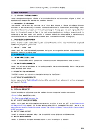 Global Cybersecurity Index & Cyberwellness Profiles
255
1.4 CAPACITY BUILDING
1.4.1 STANDARDISATION DEVELOPMENT
There is no officially recognized national or sector-specific research and development program or project for
cybersecurity standards, best practices and guidelines in Jamaica.
1.4.2 MANPOWER DEVELOPMENT
The National Cybersecurity Task Force (NCSTF) is tasked with assisting in creating a framework to build
confidence in the use of cyberspace and the protection and security of related assets; establishing a public
education and awareness program; and formulating a strategy to develop, grow and retain high quality cyber
talent for the national workforce. Two of the major universities (Northern Caribbean University and the
University of the West Indies) offer degrees in computer science with some degree of specialization in
information security and network security, as well as more advanced coursework in cryptography.
1.4.3 PROFESSIONAL CERTIFICATION
Jamaica does not have the exact number of public sector professionals certified under internationally recognized
certification programs in cybersecurity.
1.4.4 AGENCY CERTIFICATION
Jamaica does not have any certified government and public sector agencies certified under internationally
recognized standards in cybersecurity.
1.5 COOPERATION
1.5.1 INTRA-STATE COOPERATION
There is no framework for sharing cybersecurity assets across borders with other nation states in Jamaica.
1.5.2 INTRA-AGENCY COOPERATION
Jamaica has officially recognized the NCSTF as responsible for the national program for sharing cybersecurity
assets within the public sector.
1.5.3 PUBLIC SECTOR PARTNERSHIP
The NCSTF is tasked with promoting collaboration amongst all stakeholders.
1.5.4 INTERNATIONAL COOPERATION
Jamaica is a member of the ITU-IMPACT initiative and has access to relevant cybersecurity services. Jamaica also
participates in the OAS.
2. CHILD ONLINE PROTECTION
2.1 NATIONAL LEGISLATION
Specific legislation on child online protection has been enacted through the following instruments:
- Section 9 of the Sexual Offences Act
- The Child Pornography (Prevention) Act.
2.2 UN CONVENTION AND PROTOCOL
Jamaica has acceded, with no declarations or reservations to articles 16, 17(e) and 34(c), to the Convention on
the Rights of the Child. Jamaica has acceded, with no declarations or reservations to articles 2 and 3, to the
Optional Protocol to The Convention on the Rights of the Child on the Sale of Children, Child Prostitution and
Child Pornography.
2.3 INSTITUTIONAL SUPPORT
There is no information about any agency that is responsible for the protection of children online.
2.4 REPORTING MECHANISM
There is no information about any website or hotline to which incidents can be reported.
 
