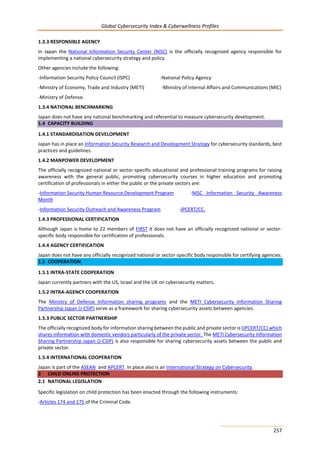 Global Cybersecurity Index & Cyberwellness Profiles
257
1.3.3 RESPONSIBLE AGENCY
In Japan the National Information Security Center (NISC) is the officially recognized agency responsible for
implementing a national cybersecurity strategy and policy.
Other agencies include the following:
-Information Security Policy Council (ISPC) -National Policy Agency
-Ministry of Economy, Trade and Industry (METI) -Ministry of Internal Affairs and Communications (MIC)
-Ministry of Defense.
1.3.4 NATIONAL BENCHMARKING
Japan does not have any national benchmarking and referential to measure cybersecurity development.
1.4 CAPACITY BUILDING
1.4.1 STANDARDISATION DEVELOPMENT
Japan has in place an Information Security Research and Development Strategy for cybersecurity standards, best
practices and guidelines.
1.4.2 MANPOWER DEVELOPMENT
The officially recognized national or sector-specific educational and professional training programs for raising
awareness with the general public, promoting cybersecurity courses in higher education and promoting
certification of professionals in either the public or the private sectors are:
-Information Security Human Resource Development Program -NISC Information Security Awareness
Month
-Information Security Outreach and Awareness Program -JPCERT/CC.
1.4.3 PROFESSIONAL CERTIFICATION
Although Japan is home to 22 members of FIRST it does not have an officially recognized national or sector-
specific body responsible for certification of professionals.
1.4.4 AGENCY CERTIFICATION
Japan does not have any officially recognized national or sector-specific body responsible for certifying agencies.
1.5 COOPERATION
1.5.1 INTRA-STATE COOPERATION
Japan currently partners with the US, Israel and the UK on cybersecurity matters.
1.5.2 INTRA-AGENCY COOPERATION
The Ministry of Defense Information sharing programs and the METI Cybersecurity Information Sharing
Partnership Japan (J-CSIP) serve as a framework for sharing cybersecurity assets between agencies.
1.5.3 PUBLIC SECTOR PARTNERSHIP
The officially recognized body for information sharing between the public and private sector is (JPCERT/CC) which
shares information with domestic vendors particularly of the private sector. The METI Cybersecurity Information
Sharing Partnership Japan (J-CSIP) is also responsible for sharing cybersecurity assets between the public and
private sector.
1.5.4 INTERNATIONAL COOPERATION
Japan is part of the ASEAN and APCERT. In place also is an International Strategy on Cybersecurity.
2 CHILD ONLINE PROTECTION
2.1 NATIONAL LEGISLATION
Specific legislation on child protection has been enacted through the following instruments:
-Articles 174 and 175 of the Criminal Code.
 