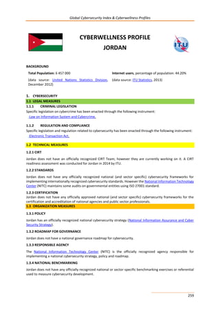 Global Cybersecurity Index & Cyberwellness Profiles
259
CYBERWELLNESS PROFILE
JORDAN
BACKGROUND
Total Population: 6 457 000
(data source: United Nations Statistics Division,
December 2012)
Internet users, percentage of population: 44.20%
(data source: ITU Statistics, 2013)
1. CYBERSECURITY
1.1 LEGAL MEASURES
1.1.1 CRIMINAL LEGISLATION
Specific legislation on cybercrime has been enacted through the following instrument:
-Law on Information System and Cybercrime.
1.1.2 REGULATION AND COMPLIANCE
Specific legislation and regulation related to cybersecurity has been enacted through the following instrument:
-Electronic Transaction Act.
1.2 TECHNICAL MEASURES
1.2.1 CIRT
Jordan does not have an officially recognized CIRT Team; however they are currently working on it. A CIRT
readiness assessment was conducted for Jordan in 2014 by ITU.
1.2.2 STANDARDS
Jordan does not have any officially recognized national (and sector specific) cybersecurity frameworks for
implementing internationally recognized cybersecurity standards. However the National Information Technology
Center (NITC) maintains some audits on governmental entities using ISO 27001 standard.
1.2.3 CERTIFICATION
Jordan does not have any officially approved national (and sector specific) cybersecurity frameworks for the
certification and accreditation of national agencies and public sector professionals.
1.3 ORGANIZATION MEASURES
1.3.1 POLICY
Jordan has an officially recognized national cybersecurity strategy (National Information Assurance and Cyber
Security Strategy).
1.3.2 ROADMAP FOR GOVERNANCE
Jordan does not have a national governance roadmap for cybersecurity.
1.3.3 RESPONSIBLE AGENCY
The National Information Technology Center (NITC) is the officially recognized agency responsible for
implementing a national cybersecurity strategy, policy and roadmap.
1.3.4 NATIONAL BENCHMARKING
Jordan does not have any officially recognized national or sector-specific benchmarking exercises or referential
used to measure cybersecurity development.
 