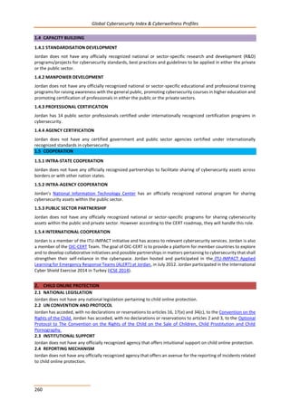 Global Cybersecurity Index & Cyberwellness Profiles
260
1.4 CAPACITY BUILDING
1.4.1 STANDARDISATION DEVELOPMENT
Jordan does not have any officially recognized national or sector-specific research and development (R&D)
programs/projects for cybersecurity standards, best practices and guidelines to be applied in either the private
or the public sector.
1.4.2 MANPOWER DEVELOPMENT
Jordan does not have any officially recognized national or sector-specific educational and professional training
programs for raising awareness with the general public, promoting cybersecurity courses in higher education and
promoting certification of professionals in either the public or the private sectors.
1.4.3 PROFESSIONAL CERTIFICATION
Jordan has 14 public sector professionals certified under internationally recognized certification programs in
cybersecurity.
1.4.4 AGENCY CERTIFICATION
Jordan does not have any certified government and public sector agencies certified under internationally
recognized standards in cybersecurity.
1.5 COOPERATION
1.5.1 INTRA-STATE COOPERATION
Jordan does not have any officially recognized partnerships to facilitate sharing of cybersecurity assets across
borders or with other nation states.
1.5.2 INTRA-AGENCY COOPERATION
Jordan’s National Information Technology Center has an officially recognized national program for sharing
cybersecurity assets within the public sector.
1.5.3 PUBLIC SECTOR PARTNERSHIP
Jordan does not have any officially recognized national or sector-specific programs for sharing cybersecurity
assets within the public and private sector. However according to the CERT roadmap, they will handle this role.
1.5.4 INTERNATIONAL COOPERATION
Jordan is a member of the ITU-IMPACT initiative and has access to relevant cybersecurity services. Jordan is also
a member of the OIC-CERT Team. The goal of OIC-CERT is to provide a platform for member countries to explore
and to develop collaborative initiatives and possible partnerships in matters pertaining to cybersecurity that shall
strengthen their self-reliance in the cyberspace. Jordan hosted and participated in the ITU-IMPACT Applied
Learning for Emergency Response Teams (ALERT) at Jordan, in July 2012. Jordan participated in the International
Cyber Shield Exercise 2014 in Turkey (ICSE 2014).
2. CHILD ONLINE PROTECTION
2.1 NATIONAL LEGISLATION
Jordan does not have any national legislation pertaining to child online protection.
2.2 UN CONVENTION AND PROTOCOL
Jordan has acceded, with no declarations or reservations to articles 16, 17(e) and 34(c), to the Convention on the
Rights of the Child. Jordan has acceded, with no declarations or reservations to articles 2 and 3, to the Optional
Protocol to The Convention on the Rights of the Child on the Sale of Children, Child Prostitution and Child
Pornography.
2.3 INSTITUTIONAL SUPPORT
Jordan does not have any officially recognized agency that offers intuitional support on child online protection.
2.4 REPORTING MECHANISM
Jordan does not have any officially recognized agency that offers an avenue for the reporting of incidents related
to child online protection.
 