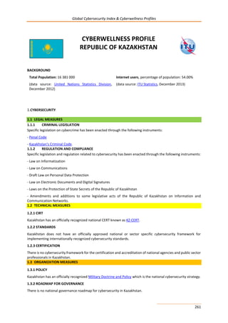 Global Cybersecurity Index & Cyberwellness Profiles
261
CYBERWELLNESS PROFILE
REPUBLIC OF KAZAKHSTAN
BACKGROUND
Total Population: 16 381 000
(data source: United Nations Statistics Division,
December 2012)
Internet users, percentage of population: 54.00%
(data source: ITU Statistics, December 2013)
1.CYBERSECURITY
1.1 LEGAL MEASURES
1.1.1 CRIMINAL LEGISLATION
Specific legislation on cybercrime has been enacted through the following instruments:
- Penal Code
- Kazakhstan's Criminal Code.
1.1.2 REGULATION AND COMPLIANCE
Specific legislation and regulation related to cybersecurity has been enacted through the following instruments:
- Law on Informatization
- Law on Communications
- Draft Law on Personal Data Protection
- Law on Electronic Documents and Digital Signatures
- Laws on the Protection of State Secrets of the Republic of Kazakhstan
- Amendments and additions to some legislative acts of the Republic of Kazakhstan on Information and
Communication Networks.
1.2 TECHNICAL MEASURES
1.2.1 CIRT
Kazakhstan has an officially recognized national CERT known as KZ-CERT.
1.2.2 STANDARDS
Kazakhstan does not have an officially approved national or sector specific cybersecurity framework for
implementing internationally recognized cybersecurity standards.
1.2.3 CERTIFICATION
There is no cybersecurity framework for the certification and accreditation of national agencies and public sector
professionals in Kazakhstan.
1.3 ORGANIZATION MEASURES
1.3.1 POLICY
Kazakhstan has an officially recognized Military Doctrine and Policy which is the national cybersecurity strategy.
1.3.2 ROADMAP FOR GOVERNANCE
There is no national governance roadmap for cybersecurity in Kazakhstan.
 