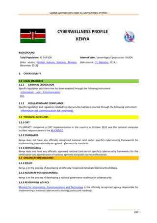 Global Cybersecurity Index & Cyberwellness Profiles
263
CYBERWELLNESS PROFILE
KENYA
BACKGROUND
Total Population: 42 749 000
(data source: United Nations Statistics Division,
December 2012)
Internet users, percentage of population: 39.00%
(data source: ITU Statistics, 2013 )
1. CYBERSECURITY
1.1 LEGAL MEASURES
1.1.1 CRIMINAL LEGISLATION
Specific legislation on cybercrime has been enacted through the following instrument:
-Information and Communication
Act.
1.1.2 REGULATION AND COMPLIANCE
Specific legislation and regulation related to cybersecurity has been enacted through the following instrument:
-Information and Communication Act (Amended).
1.2 TECHNICAL MEASURES
1.2.1 CIRT
ITU-IMPACT completed a CIRT Implementation in the country in October 2012 and the national computer
incident response team is the KE-CIRT/CC.
1.2.2 STANDARDS
Kenya does not have any officially recognized national (and sector specific) cybersecurity frameworks for
implementing internationally recognized cybersecurity standards.
1.2.3 CERTIFICATION
Kenya does not have any officially approved national (and sector specific) cybersecurity frameworks for the
certification and accreditation of national agencies and public sector professionals.
1.3 ORGANIZATION MEASURES
1.3.1 POLICY
Kenya is in the process of developing an officially recognized national cybersecurity strategy.
1.3.2 ROADMAP FOR GOVERNANCE
Kenya is in the process of developing a national governance roadmap for cybersecurity.
1.3.3 RESPONSIBLE AGENCY
Ministry for Information, Communications and Technology is the officially recognized agency responsible for
implementing a national cybersecurity strategy, policy and roadmap.
 