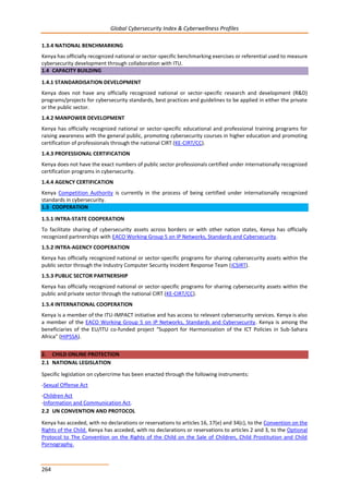 Global Cybersecurity Index & Cyberwellness Profiles
264
1.3.4 NATIONAL BENCHMARKING
Kenya has officially recognized national or sector-specific benchmarking exercises or referential used to measure
cybersecurity development through collaboration with ITU.
1.4 CAPACITY BUILDING
1.4.1 STANDARDISATION DEVELOPMENT
Kenya does not have any officially recognized national or sector-specific research and development (R&D)
programs/projects for cybersecurity standards, best practices and guidelines to be applied in either the private
or the public sector.
1.4.2 MANPOWER DEVELOPMENT
Kenya has officially recognized national or sector-specific educational and professional training programs for
raising awareness with the general public, promoting cybersecurity courses in higher education and promoting
certification of professionals through the national CIRT (KE-CIRT/CC).
1.4.3 PROFESSIONAL CERTIFICATION
Kenya does not have the exact numbers of public sector professionals certified under internationally recognized
certification programs in cybersecurity.
1.4.4 AGENCY CERTIFICATION
Kenya Competition Authority is currently in the process of being certified under internationally recognized
standards in cybersecurity.
1.5 COOPERATION
1.5.1 INTRA-STATE COOPERATION
To facilitate sharing of cybersecurity assets across borders or with other nation states, Kenya has officially
recognized partnerships with EACO Working Group 5 on IP Networks, Standards and Cybersecurity.
1.5.2 INTRA-AGENCY COOPERATION
Kenya has officially recognized national or sector-specific programs for sharing cybersecurity assets within the
public sector through the Industry Computer Security Incident Response Team (iCSIRT).
1.5.3 PUBLIC SECTOR PARTNERSHIP
Kenya has officially recognized national or sector-specific programs for sharing cybersecurity assets within the
public and private sector through the national CIRT (KE-CIRT/CC).
1.5.4 INTERNATIONAL COOPERATION
Kenya is a member of the ITU-IMPACT initiative and has access to relevant cybersecurity services. Kenya is also
a member of the EACO Working Group 5 on IP Networks, Standards and Cybersecurity. Kenya is among the
beneficiaries of the EU/ITU co-funded project “Support for Harmonization of the ICT Policies in Sub-Sahara
Africa” (HIPSSA).
2. CHILD ONLINE PROTECTION
2.1 NATIONAL LEGISLATION
Specific legislation on cybercrime has been enacted through the following instruments:
-Sexual Offense Act
-Children Act
-Information and Communication Act.
2.2 UN CONVENTION AND PROTOCOL
Kenya has acceded, with no declarations or reservations to articles 16, 17(e) and 34(c), to the Convention on the
Rights of the Child. Kenya has acceded, with no declarations or reservations to articles 2 and 3, to the Optional
Protocol to The Convention on the Rights of the Child on the Sale of Children, Child Prostitution and Child
Pornography.
 