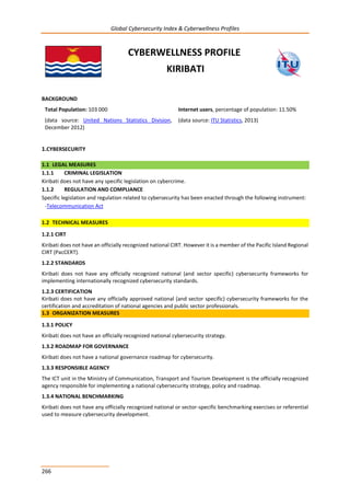 Global Cybersecurity Index & Cyberwellness Profiles
266
CYBERWELLNESS PROFILE
KIRIBATI
BACKGROUND
Total Population: 103 000
(data source: United Nations Statistics Division,
December 2012)
Internet users, percentage of population: 11.50%
(data source: ITU Statistics, 2013)
1.CYBERSECURITY
1.1 LEGAL MEASURES
1.1.1 CRIMINAL LEGISLATION
Kiribati does not have any specific legislation on cybercrime.
1.1.2 REGULATION AND COMPLIANCE
Specific legislation and regulation related to cybersecurity has been enacted through the following instrument:
-Telecommunication Act
1.2 TECHNICAL MEASURES
1.2.1 CIRT
Kiribati does not have an officially recognized national CIRT. However it is a member of the Pacific Island Regional
CIRT (PacCERT).
1.2.2 STANDARDS
Kiribati does not have any officially recognized national (and sector specific) cybersecurity frameworks for
implementing internationally recognized cybersecurity standards.
1.2.3 CERTIFICATION
Kiribati does not have any officially approved national (and sector specific) cybersecurity frameworks for the
certification and accreditation of national agencies and public sector professionals.
1.3 ORGANIZATION MEASURES
1.3.1 POLICY
Kiribati does not have an officially recognized national cybersecurity strategy.
1.3.2 ROADMAP FOR GOVERNANCE
Kiribati does not have a national governance roadmap for cybersecurity.
1.3.3 RESPONSIBLE AGENCY
The ICT unit in the Ministry of Communication, Transport and Tourism Development is the officially recognized
agency responsible for implementing a national cybersecurity strategy, policy and roadmap.
1.3.4 NATIONAL BENCHMARKING
Kiribati does not have any officially recognized national or sector-specific benchmarking exercises or referential
used to measure cybersecurity development.
 
