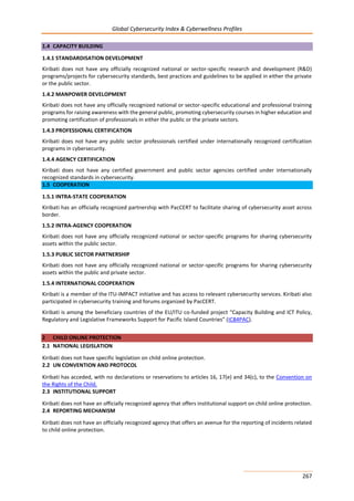 Global Cybersecurity Index & Cyberwellness Profiles
267
1.4 CAPACITY BUILDING
1.4.1 STANDARDISATION DEVELOPMENT
Kiribati does not have any officially recognized national or sector-specific research and development (R&D)
programs/projects for cybersecurity standards, best practices and guidelines to be applied in either the private
or the public sector.
1.4.2 MANPOWER DEVELOPMENT
Kiribati does not have any officially recognized national or sector-specific educational and professional training
programs for raising awareness with the general public, promoting cybersecurity courses in higher education and
promoting certification of professionals in either the public or the private sectors.
1.4.3 PROFESSIONAL CERTIFICATION
Kiribati does not have any public sector professionals certified under internationally recognized certification
programs in cybersecurity.
1.4.4 AGENCY CERTIFICATION
Kiribati does not have any certified government and public sector agencies certified under internationally
recognized standards in cybersecurity.
1.5 COOPERATION
1.5.1 INTRA-STATE COOPERATION
Kiribati has an officially recognized partnership with PacCERT to facilitate sharing of cybersecurity asset across
border.
1.5.2 INTRA-AGENCY COOPERATION
Kiribati does not have any officially recognized national or sector-specific programs for sharing cybersecurity
assets within the public sector.
1.5.3 PUBLIC SECTOR PARTNERSHIP
Kiribati does not have any officially recognized national or sector-specific programs for sharing cybersecurity
assets within the public and private sector.
1.5.4 INTERNATIONAL COOPERATION
Kiribati is a member of the ITU-IMPACT initiative and has access to relevant cybersecurity services. Kiribati also
participated in cybersecurity training and forums organized by PacCERT.
Kiribati is among the beneficiary countries of the EU/ITU co-funded project “Capacity Building and ICT Policy,
Regulatory and Legislative Frameworks Support for Pacific Island Countries” (ICB4PAC).
2 CHILD ONLINE PROTECTION
2.1 NATIONAL LEGISLATION
Kiribati does not have specific legislation on child online protection.
2.2 UN CONVENTION AND PROTOCOL
Kiribati has acceded, with no declarations or reservations to articles 16, 17(e) and 34(c), to the Convention on
the Rights of the Child.
2.3 INSTITUTIONAL SUPPORT
Kiribati does not have an officially recognized agency that offers institutional support on child online protection.
2.4 REPORTING MECHANISM
Kiribati does not have an officially recognized agency that offers an avenue for the reporting of incidents related
to child online protection.
 