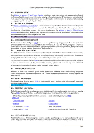 Global Cybersecurity Index & Cyberwellness Profiles
269
1.3.3 RESPONSIBLE AGENCY
The Ministry of Science, ICT and Future Planning establishes, supervises, adjusts and evaluates scientific and
technological policies, such as on information security, information culture, ICT convergence promotion and
radio wave management. It also monitors and coordinates the implementation of a national cybersecurity
strategy, policy and roadmap in Republic of Korea.
1.3.4 NATIONAL BENCHMARKING
The National Information Security Index is a measure for assessing the information security level of the private
sector (enterprises and individual internet users) in Republic of Korea and is the officially recognized national
benchmarking referential to measure cybersecurity development. The Ministry of Science, ICT and Future
Planning also organizes joint workshops and shares information with countries, agencies and companies holding
excellent technologies by concluding MoU with them .
1.4 CAPACITY BUILDING
1.4.1 STANDARDISATION DEVELOPMENT
The Korea Internet Security Agency (KISA) provides various guidelines regarding personal information protection
on Internet, VOIP information security and biometric information. It is also the officially recognized national or
sector-specific research and development (R&D) program/project for cybersecurity standards, best practices and
guidelines to be applied in either the private or the public sector.
1.4.2 MANPOWER DEVELOPMENT
The ICIS (International Conference on Information Security) share latest information about information security,
such as domestic and international advanced security technologies, success cases and government policies, and
to highlight the importance of security industry as the next-generation growth power.
The Korea Internet Security Agency (KISA) also provides various educational and professional training programs
in order to raise awareness with the general public, promoting cybersecurity courses in higher education and
promoting certification of professionals in both public and private sectors.
1.4.3 PROFESSIONAL CERTIFICATION
Republic of Korea has numerous public sector professionals certified under internationally recognized
certification programs in cybersecurity such as CISA, CISSP etc. However it did not conduct a survey to gather the
exact statistic.
1.4.4 AGENCY CERTIFICATION
The Korea Internet Security Agency (KISA) is the only public agency certified under internationally recognized
standards in cybersecurity.
1.5 COOPERATION
1.5.1 INTRA-STATE COOPERATION
To facilitate sharing of cybersecurity assets across borders or with other nation states, Korea Internet Security
Agency (KISA) has signed MoU and has officially recognized partnerships with the following organizations:
- Office of cybersecurity and Information Assurance
(OCSIA UK)
- Israël National Cyber Bureau (INCB)
- Checkpoint Israel - MacAfee
- Microsoft - CERT Australia
- CERT Romania (CERT-RO) - Japan CERT (JP CERT)
- Chinse CERT (CN CERT) - Cybersecurity Institute (STS) of Kazakhstan.
1.5.2 INTRA-AGENCY COOPERATION
Republic of Korea has officially recognized national or sector-specific programs for sharing cybersecurity assets
within the public sector through the Information Communication Infrastructure Protection Committee which is
 