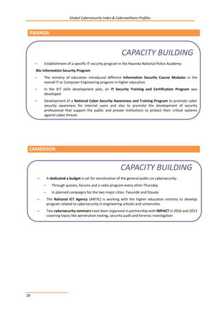 Global Cybersecurity Index & Cyberwellness Profiles
18
RWANDA
CAMEROON
– A dedicated a budget is set for sensitization of the general public on cybersecurity:
– Through quizzes, forums and a radio program every other Thursday
– In planned campaigns for the two major cities: Yaoundé and Douala
– The National ICT Agency (ANTIC) is working with the higher education ministry to develop
program related to cybersecurity in engineering schools and universities
– Two cybersecurity seminars have been organized in partnership with IMPACT in 2010 and 2013
covering topics like penetration testing, security audit and forensic investigation
CAPACITY BUILDING
– Establishment of a specific IT security program in the Rwanda National Police Academy:
BSc Information Security Program
– The ministry of education introduced different Information Security Course Modules in the
overall IT or Computer Engineering program in higher education
– In the ICT skills development plan, an IT Security Training and Certification Program was
developed
– Development of a National Cyber Security Awareness and Training Program to promote cyber
security awareness for internet users and also to promote the development of security
professional that support the public and private institutions to protect their critical systems
against cyber threats
CAPACITY BUILDING
 