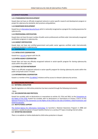 Global Cybersecurity Index & Cyberwellness Profiles
272
1.4 CAPACITY BUILDING
1.4.1 STANDARDISATION DEVELOPMENT
Kuwait does not have an officially recognized national or sector-specific research and development program or
project for cybersecurity standards, best practices and guidelines.
1.4.2 MANPOWER DEVELOPMENT
Kuwait has an Information Security forum which is nationally recognized as a program for creating awareness for
cybersecurity.
1.4.3 PROFESSIONAL CERTIFICATION
Kuwait does not have the exact number of public sector professionals certified under internationally recognized
certification programs in cybersecurity.
1.4.4 AGENCY CERTIFICATION
Kuwait does not have any certified government and public sector agencies certified under internationally
recognized standards in cybersecurity.
1.5 COOPERATION
1.5.1 INTRA-STATE COOPERATION
Kuwait has a security program with the UK.
1.5.2 INTRA-AGENCY COOPERATION
Kuwait does not have any officially recognized national or sector-specific program for sharing cybersecurity
assets within the public sector.
1.5.3 PUBLIC SECTOR PARTNERSHIP
There is no officially recognized national or sector-specific program for sharing cybersecurity assets within the
public and private sector in Kuwait.
1.5.4 INTERNATIONAL COOPERATION
Kuwait is a member of the ITU-IMPACT initiative and has access to relevant cybersecurity services.
2. CHILD ONLINE PROTECTION
2.1 NATIONAL LEGISLATION
Specific legislation on child online protection has been enacted through the following instruments:
- None.
2.2 UN CONVENTION AND PROTOCOL
Kuwait has acceded, with no declarations or reservations to articles 16, 17(e) and 34(c), to the Convention on
the Rights of the Child. Kuwait has acceded, with no declarations or reservations to articles 2 and 3, to the
Optional Protocol to The Convention on the Rights of the Child on the Sale of Children, Child Prostitution and
Child Pornography.
2.3 INSTITUTIONAL SUPPORT
The Central Agency for Information Technology (*) launched a National Awareness Program in 2008 and
maintains a weekly broadcast in Kuwait Satellite Channel on a variety of IT topics including internet safety.
2.4 REPORTING MECHANISM
There is no website or hotline dedicated to child online protection in Kuwait.
 