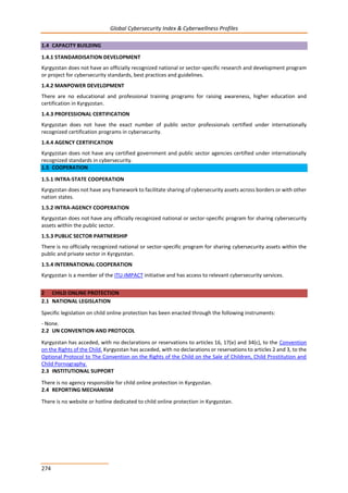 Global Cybersecurity Index & Cyberwellness Profiles
274
1.4 CAPACITY BUILDING
1.4.1 STANDARDISATION DEVELOPMENT
Kyrgyzstan does not have an officially recognized national or sector-specific research and development program
or project for cybersecurity standards, best practices and guidelines.
1.4.2 MANPOWER DEVELOPMENT
There are no educational and professional training programs for raising awareness, higher education and
certification in Kyrgyzstan.
1.4.3 PROFESSIONAL CERTIFICATION
Kyrgyzstan does not have the exact number of public sector professionals certified under internationally
recognized certification programs in cybersecurity.
1.4.4 AGENCY CERTIFICATION
Kyrgyzstan does not have any certified government and public sector agencies certified under internationally
recognized standards in cybersecurity.
1.5 COOPERATION
1.5.1 INTRA-STATE COOPERATION
Kyrgyzstan does not have any framework to facilitate sharing of cybersecurity assets across borders or with other
nation states.
1.5.2 INTRA-AGENCY COOPERATION
Kyrgyzstan does not have any officially recognized national or sector-specific program for sharing cybersecurity
assets within the public sector.
1.5.3 PUBLIC SECTOR PARTNERSHIP
There is no officially recognized national or sector-specific program for sharing cybersecurity assets within the
public and private sector in Kyrgyzstan.
1.5.4 INTERNATIONAL COOPERATION
Kyrgyzstan is a member of the ITU-IMPACT initiative and has access to relevant cybersecurity services.
2 CHILD ONLINE PROTECTION
2.1 NATIONAL LEGISLATION
Specific legislation on child online protection has been enacted through the following instruments:
- None.
2.2 UN CONVENTION AND PROTOCOL
Kyrgyzstan has acceded, with no declarations or reservations to articles 16, 17(e) and 34(c), to the Convention
on the Rights of the Child. Kyrgyzstan has acceded, with no declarations or reservations to articles 2 and 3, to the
Optional Protocol to The Convention on the Rights of the Child on the Sale of Children, Child Prostitution and
Child Pornography.
2.3 INSTITUTIONAL SUPPORT
There is no agency responsible for child online protection in Kyrgyzstan.
2.4 REPORTING MECHANISM
There is no website or hotline dedicated to child online protection in Kyrgyzstan.
 