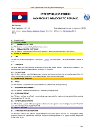 Global Cybersecurity Index & Cyberwellness Profiles
275
CYBERWELLNESS PROFILE
LAO PEOPLE’S DEMOCRATIC REPUBLIC
1. CYBERSECURITY
1.1 LEGAL MEASURES
1.1.1 CRIMINAL LEGISLATION
Lao PDR does not have specific legislation on cybercrime.
1.1.2 REGULATION AND COMPLIANCE
Lao PDR does not have specific regulation and compliance requirement pertaining to cybersecurity.
1.2 TECHNICAL MEASURES
1.2.1 CIRT
Lao PDR has an officially recognized national CIRT, LaoCERT. ITU conducted a CIRT assessment for Lao PDR in
2011.
1.2.2 STANDARDS
Lao PDR does not have officially recognized national (and sector specific) cybersecurity frameworks for
implementing internationally recognized cybersecurity standards.
1.2.3 CERTIFICATION
Lao PDR does not have any officially approved national (and sector specific) cybersecurity frameworks for the
certification and accreditation of national agencies and public sector professionals.
1.3 ORGANIZATION MEASURES
1.3.1 POLICY
Lao PDR does not have an officially recognized national cybersecurity strategy or policy.
1.3.2 ROADMAP FOR GOVERNANCE
Lao PDR does not have a national governance roadmap for cybersecurity.
1.3.3 RESPONSIBLE AGENCY
Lao PDR does not have an officially recognized agency responsible for implementing a national cybersecurity
strategy, policy and roadmap.
1.3.4 NATIONAL BENCHMARKING
Lao PDR does not have any officially recognized national or sector-specific benchmarking exercises or referential
used to measure cybersecurity development.
1.4 CAPACITY BUILDING
1.4.1 STANDARDISATION DEVELOPMENT
Lao PDR does not have any officially recognized national or sector-specific research and development (R&D)
programs/projects for cybersecurity standards, best practices and guidelines to be applied in either the private
or the public sector.
BACKROUND
Total Population: 6 374 000
(data source: United Nations Statistics Division, December
2012)
Internet users, percentage of population: 12.50%
(data source: ITU Statistics, 2013)
 