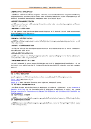 Global Cybersecurity Index & Cyberwellness Profiles
276
1.4.2 MANPOWER DEVELOPMENT
Lao PDR does not have any officially recognized national or sector-specific educational and professional training
programs for raising awareness with the general public, promoting cybersecurity courses in higher education and
promoting certification of professionals in either the public or the private sectors.
1.4.3 PROFESSIONAL CERTIFICATION
Lao PDR does not have any public sector professionals certified under internationally recognized certification
programs in cybersecurity.
1.4.4 AGENCY CERTIFICATION
Lao PDR does not have any certified government and public sector agencies certified under internationally
recognized standards in cybersecurity.
1.5 COOPERATION
1.5.1 INTRA-STATE COOPERATION
Lao PDR has officially recognized partnerships to facilitate sharing of cybersecurity assets across borders or with
other nation states.
1.5.2 INTRA-AGENCY COOPERATION
Lao PDR does not have any officially recognized national or sector-specific programs for sharing cybersecurity
assets within the public sector.
1.5.3 PUBLIC SECTOR PARTNERSHIP
Lao PDR does not have any officially recognized national or sector-specific programs for sharing cybersecurity
assets within the public and private sector.
1.5.4 INTERNATIONAL COOPERATION
Lao PDR is a member of the ITU-IMPACT initiative and has access to relevant cybersecurity services. Lao PDR
participated in the Applied Learning for Emergency Response Team (ALERT) in December 2011, held in Yangon,
Myanmar.
2. CHILD ONLINE PROTECTION
2.1 NATIONAL LEGISLATION
Specific legislation on child online protection has been enacted through the following instruments:
-Article 138 (*) of the Criminal Code.
-Article 86 (*) of the Law on the Protection of the Rights and Interests of Children.
2.2 UN CONVENTION AND PROTOCOL
Lao PDR has acceded, with no declarations or reservations to articles 16, 17(e) and 34(c), to the Convention on
the Rights of the Child. Lao PDR has acceded, with no declarations or reservations to articles 2 and 3, to the
Optional Protocol to The Convention on the Rights of the Child on the Sale of Children, Child Prostitution and
Child Pornography.
2.3 INSTITUTIONAL SUPPORT
Lao PDR does not have an officially recognized agency that offers institutional support on child online protection.
2.4 REPORTING MECHANISM
Lao PDR does not have an officially recognized agency that offers an avenue for the reporting of incidents related
to child online protection.
 