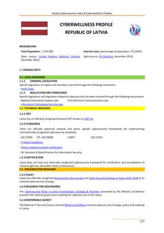 Global Cybersecurity Index & Cyberwellness Profiles
277
CYBERWELLNESS PROFILE
REPUBLIC OF LATVIA
BACKGROUND
Total Population: 2 235 000
(data source: United Nations Statistics Division,
December 2012)
Internet users, percentage of population: 75.2344%
(data source: ITU Statistics, December 2013)
1. CYBERSECURITY
1.1 LEGAL MEASURES
1.1.1 CRIMINAL LEGISLATION
Specific legislation on cybercrime has been enacted through the following instrument:
- Penal Code.
1.1.2 REGULATION AND COMPLIANCE
Specific legislation and regulation related to cybersecurity has been enacted through the following instruments:
- National Information System Law - The Electronic Communications Law
- Information Technology Security Law.
1.2 TECHNICAL MEASURES
1.2.1 CIRT
Latvia has an officially recognized national CIRT known as CERT.LV.
1.2.2 STANDARDS
There are officially approved national and sector specific cybersecurity frameworks for implementing
internationally recognized cybersecurity standards:
- ISO 27000 - ITIL, ISO 20000 - COBIT - ISO 13335
- IT Safety Guidelines
- Online collection system certification
- ISF Standard of Good Practice for Information Security.
1.2.3 CERTIFICATION
Latvia does not have any nationally recognized cybersecurity framework for certification and accreditation of
national agencies and public sector professionals.
1.3 ORGANIZATION MEASURES
1.3.1 POLICY
Latvia has officially recognized National Security Concept and Cyber Security Strategy of Latvia 2014-2018 as its
national cybersecurity strategy.
1.3.2 ROADMAP FOR GOVERNANCE
The Cybersecurity Policy in Latvia Coordination, Strategy & Priorities presented by the Ministry of Defense
provides the national governance roadmap for cybersecurity in the Latvia.
1.3.3 RESPONSIBLE AGENCY
The National IT Security Council and the Ministry of Defense oversee cybersecurity strategy, policy and roadmap
in Latvia.
 