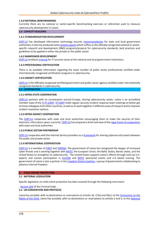 Global Cybersecurity Index & Cyberwellness Profiles
278
1.3.4 NATIONAL BENCHMARKING
Currently there are no national or sector-specific benchmarking exercises or referential used to measure
cybersecurity development in Latvia.
1.4 CAPACITY BUILDING
1.4.1 STANDARDISATION DEVELOPMENT
CERT.LV has developed information technology security recommendations for state and local government
authorities; it also has produced some activity reports which suffice as the officially recognized national or sector-
specific research and development (R&D) programs/projecst for cybersecurity standards, best practices and
guidelines to be applied in either the private or the public sector.
1.4.2 MANPOWER DEVELOPMENT
CERT.LV produces training for IT security issues at the national and local government institutions.
1.4.3 PROFESSIONAL CERTIFICATION
There is no available information regarding the exact number of public sector professionals certified under
internationally recognized certification programs in cybersecurity.
1.4.4 AGENCY CERTIFICATION
CERT.LV is the officially recognized certified government and public sector agency certified under internationally
recognized standards in cybersecurity.
1.5 COOPERATION
1.5.1 INTRA-STATE COOPERATION
CERT.LV partners with its counterparts around Europe, sharing cybersecurity assets. Latvia is an accredited
member state of the TI TF-CSIRT. TF-CSIRT holds regular security incident response team meetings to better get
to know colleagues from other countries, as well as to work together in different areas of research and to improve
incident resolution options.
1.5.2 INTRA-AGENCY COOPERATION
The CERT.LV cooperates with state and local authorities encouraging them to make the security of their
electronic information space a priority. CERT.LV has prepared a brief overview of the legal frame of cooperation
with state and local authorities.
1.5.3 PUBLIC SECTOR PARTNERSHIP
CERT.LV cooperates with the Internet Service providers as a framework for sharing cybersecurity assets between
the public and private sector.
1.5.4 INTERNATIONAL COOPERATION
CERT.LV is a member of FIRST and TERENA. The government of Latvia has recognized the danger of increased
cyber threats and is working together with NATO, the European Union, the Baltic States, Nordic states, and the
United States to strengthen its cybersecurity. The United States supports Latvia’s efforts through visits by U.S.
experts and Latvian participation in EUCOM and NATO sponsored events and U.S.-based training. The
government of Latvia is also a partner in the Freedom Online Coalition, a group of governments collaborating to
advance Internet freedom.
2 CHILD ONLINE PROTECTION
2.1 NATIONAL LEGISLATION
Specific legislation on child online protection has been enacted through the following instrument:
- Section 166 of the Criminal Code.
2.2 UN CONVENTION AND PROTOCOL
Latvia has acceded, with no declarations or reservations to articles 16, 17(e) and 34(c), to the Convention on the
Rights of the Child. Latvia has acceded, with no declarations or reservations to articles 2 and 3, to the Optional
 