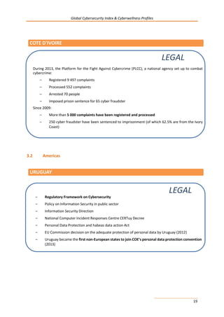 Global Cybersecurity Index & Cyberwellness Profiles
19
3.2 Americas
COTE D'IVOIRE
URUGUAY
– Regulatory Framework on Cybersecurity
– Policy on Information Security in public sector
– Information Security Direction
– National Computer Incident Responses Centre CERTuy Decree
– Personal Data Protection and habeas data action Act
– EU Commission decision on the adequate protection of personal data by Uruguay (2012)
– Uruguay became the first non-European states to join COE’s personal data protection convention
(2013)
LEGAL
During 2013, the Platform for the Fight Against Cybercrime (PLCC), a national agency set up to combat
cybercrime:
– Registered 9 497 complaints
– Processed 552 complaints
– Arrested 70 people
– Imposed prison sentence for 65 cyber fraudster
Since 2009:
– More than 5 000 complaints have been registered and processed
– 250 cyber fraudster have been sentenced to imprisonment (of which 62.5% are from the Ivory
Coast)
LEGAL
 