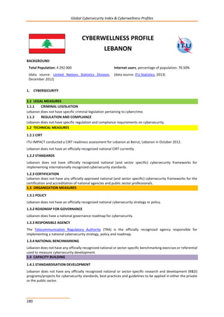 Global Cybersecurity Index & Cyberwellness Profiles
280
CYBERWELLNESS PROFILE
LEBANON
BACKGROUND
Total Population: 4 292 000
(data source: United Nations Statistics Division,
December 2012)
Internet users, percentage of population: 70.50%
(data source: ITU Statistics, 2013)
1. CYBERSECURITY
1.1 LEGAL MEASURES
1.1.1 CRIMINAL LEGISLATION
Lebanon does not have specific criminal legislation pertaining to cybercrime.
1.1.2 REGULATION AND COMPLIANCE
Lebanon does not have specific regulation and compliance requirements on cybersecurity.
1.2 TECHNICAL MEASURES
1.2.1 CIRT
ITU-IMPACT conducted a CIRT readiness assessment for Lebanon at Beirut, Lebanon in October 2012.
Lebanon does not have an officially recognized national CIRT currently.
1.2.2 STANDARDS
Lebanon does not have officially recognized national (and sector specific) cybersecurity frameworks for
implementing internationally recognized cybersecurity standards.
1.2.3 CERTIFICATION
Lebanon does not have any officially approved national (and sector specific) cybersecurity frameworks for the
certification and accreditation of national agencies and public sector professionals.
1.3 ORGANIZATION MEASURES
1.3.1 POLICY
Lebanon does not have an officially recognized national cybersecurity strategy or policy.
1.3.2 ROADMAP FOR GOVERNANCE
Lebanon does have a national governance roadmap for cybersecurity.
1.3.3 RESPONSIBLE AGENCY
The Telecommunication Regulatory Authority (TRA) is the officially recognized agency responsible for
implementing a national cybersecurity strategy, policy and roadmap.
1.3.4 NATIONAL BENCHMARKING
Lebanon does not have any officially recognized national or sector-specific benchmarking exercises or referential
used to measure cybersecurity development.
1.4 CAPACITY BUILDING
1.4.1 STANDARDISATION DEVELOPMENT
Lebanon does not have any officially recognized national or sector-specific research and development (R&D)
programs/projects for cybersecurity standards, best practices and guidelines to be applied in either the private
or the public sector.
 