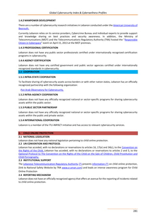 Global Cybersecurity Index & Cyberwellness Profiles
281
1.4.2 MANPOWER DEVELOPMENT
There are a number of cybersecurity research initiatives in Lebanon conducted under the American University of
Beyrouth.
Currently Lebanon relies on its service providers, Cybercrime Bureau and individual experts to provide support
and knowledge sharing on best practices and security awareness. In addition, the Ministry of
Telecommunications (MOT) and the Telecommunications Regulatory Authority (TRA) hosted the "Responsible
Citizen in Cyberspace" event on April 15, 2013 at the MOT premises.
1.4.3 PROFESSIONAL CERTIFICATION
Lebanon does not have any public sector professionals certified under internationally recognized certification
programs in cybersecurity.
1.4.4 AGENCY CERTIFICATION
Lebanon does not have any certified government and public sector agencies certified under internationally
recognized standards in cybersecurity.
1.5 COOPERATION
1.5.1 INTRA-STATE COOPERATION
To facilitate sharing of cybersecurity assets across borders or with other nation states, Lebanon has an officially
recognized partnership with the following organization:
-Pan Arab Observatory for Cybersecurity.
1.5.2 INTRA-AGENCY COOPERATION
Lebanon does not have any officially recognized national or sector-specific programs for sharing cybersecurity
assets within the public sector.
1.5.3 PUBLIC SECTOR PARTNERSHIP
Lebanon does not have any officially recognized national or sector-specific programs for sharing cybersecurity
assets within the public and private sector.
1.5.4 INTERNATIONAL COOPERATION
Lebanon is a member of the ITU-IMPACT initiative and has access to relevant cybersecurity services.
2. CHILD ONLINE PROTECTION
2.1 NATIONAL LEGISLATION
Lebanon does not have any national legislation pertaining to child online protection.
2.2 UN CONVENTION AND PROTOCOL
Lebanon has acceded, with no declarations or reservations to articles 16, 17(e) and 34(c), to the Convention on
the Rights of the Child. Lebanon has acceded, with no declarations or reservations to articles 2 and 3, to the
Optional Protocol to The Convention on the Rights of the Child on the Sale of Children, Child Prostitution and
Child Pornography.
2.3 INSTITUTIONAL SUPPORT
The Lebanese Telecommunication Regulatory Authority (*) presents information (*) on child online protection,
(link to National Safety Website by TRA www.e-aman.com) and leads an intense awareness program for Child
Online Protection
2.4 REPORTING MECHANISM
Lebanon does not have an officially recognized agency that offers an avenue for the reporting of incidents related
to child online protection.
 