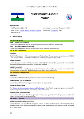 Global Cybersecurity Index & Cyberwellness Profiles
282
CYBERWELLNESS PROFILE
LESOTHO
BACKGROUND
Total Population: 2 217 000
(data source: United Nations Statistics Division,
December 2012)
Internet users, percentage of population: 5.00%
(data source: ITU Statistics, 2013)
1. CYBERSECURITY
1.1 LEGAL MEASURES
1.1.1 CRIMINAL LEGISLATION
Lesotho does not have any officially recognized national legislation pertaining to cybercrime.
1.1.2 REGULATION AND COMPLIANCE
Lesotho does not have any officially recognised regulation pertaining to cybersecurity.
1.2 TECHNICAL MEASURES
1.2.1 CIRT
ITU-IMPACT conducted a CIRT readiness assessment for Lesotho at Maseru, Lesotho during November 2012 (19
- 23rd November 2012). Lesotho does not have yet an officially recognized national CIRT.
1.2.2 STANDARDS
Lesotho does not have any officially recognized national (and sector specific) cybersecurity frameworks for
implementing internationally recognized cybersecurity standards.
1.2.3 CERTIFICATION
Lesotho does not have any officially approved national (and sector specific) cybersecurity frameworks for the
certification and accreditation of national agencies and public sector professionals.
1.3 ORGANIZATION MEASURES
1.3.1 POLICY
Lesotho does not have an officially recognized national cybersecurity strategy.
1.3.2 ROADMAP FOR GOVERNANCE
Lesotho does not have a national governance roadmap for cybersecurity.
1.3.3 RESPONSIBLE AGENCY
The Ministry of Communication, Science and Technology is the officially recognized agency responsible for
implementing a national cybersecurity strategy, policy and roadmap.
1.3.4 NATIONAL BENCHMARKING
Lesotho does not have any officially recognized national or sector-specific benchmarking exercises or referential
used to measure cybersecurity development.
1.4 CAPACITY BUILDING
1.4.1 STANDARDISATION DEVELOPMENT
Lesotho does not have any officially recognized national or sector-specific research and development (R&D)
programs/projects for cybersecurity standards, best practices and guidelines to be applied in either the private
or the public sector.
 