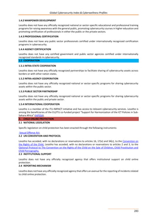 Global Cybersecurity Index & Cyberwellness Profiles
283
1.4.2 MANPOWER DEVELOPMENT
Lesotho does not have any officially recognized national or sector-specific educational and professional training
programs for raising awareness with the general public, promoting cybersecurity courses in higher education and
promoting certification of professionals in either the public or the private sectors.
1.4.3 PROFESSIONAL CERTIFICATION
Lesotho does not have any public sector professionals certified under internationally recognized certification
programs in cybersecurity.
1.4.4 AGENCY CERTIFICATION
Lesotho does not have any certified government and public sector agencies certified under internationally
recognized standards in cybersecurity.
1.5 COOPERATION
1.5.1 INTRA-STATE COOPERATION
Lesotho does not have any officially recognized partnerships to facilitate sharing of cybersecurity assets across
borders or with other nation states.
1.5.2 INTRA-AGENCY COOPERATION
Lesotho does not have any officially recognized national or sector-specific programs for sharing cybersecurity
assets within the public sector.
1.5.3 PUBLIC SECTOR PARTNERSHIP
Lesotho does not have any officially recognized national or sector-specific programs for sharing cybersecurity
assets within the public and private sector.
1.5.4 INTERNATIONAL COOPERATION
Lesotho is a member of the ITU-IMPACT initiative and has access to relevant cybersecurity services. Lesotho is
among the beneficiaries of the EU/ITU co-funded project “Support for Harmonization of the ICT Policies in Sub-
Sahara Africa” (HIPSSA).
2. CHILD ONLINE PROTECTION
2.1 NATIONAL LEGISLATION
Specific legislation on child protection has been enacted through the following instruments:
-Sexual Offense Act.
2.2 UN CONVENTION AND PROTOCOL
Lesotho has acceded, with no declarations or reservations to articles 16, 17(e) and 34(c), to the Convention on
the Rights of the Child. Lesotho has acceded, with no declarations or reservations to articles 2 and 3, to the
Optional Protocol to The Convention on the Rights of the Child on the Sale of Children, Child Prostitution and
Child Pornography.
2.3 INSTITUTIONAL SUPPORT
Lesotho does not have any officially recognized agency that offers institutional support on child online
protection.
2.4 REPORTING MECHANISM
Lesotho does not have any officially recognized agency that offers an avenue for the reporting of incidents related
to child online protection.
 
