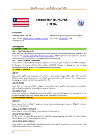 Global Cybersecurity Index & Cyberwellness Profiles
284
CYBERWELLNESS PROFILE
LIBERIA
BACKGROUND
Total Population: 4 245 000
(data source: United Nations Statistics Division,
December 2012)
Internet users, percentage of population: 4.60%
(data source: ITU Statistics, 2013)
1.CYBERSECURITY
1.1 LEGAL MEASURES
1.1.1 CRIMINAL LEGISLATION
Liberia does not have any officially recognized national legislation pertaining to cybercrime. However it has
transposed the Economic Community of West African States (ECOWAS) Directive on Cybercrime into local
Telecommunications law, which is currently awaiting legislative approval.
1.1.2 REGULATION AND COMPLIANCE
Liberia does not have any officially recognized regulation pertaining to cyber security. However it has transposed
the Economic Community of West African States (ECOWAS) Directive on Cybercrime into our local
Telecommunications law, which is currently awaiting legislative approval.
1.2 TECHNICAL MEASURES
1.2.1 CIRT
ITU conducted a CIRT readiness assessment for Liberia at Addis Ababa, Ethiopia in March 2014 (10-14th March
2014). Currently, Liberia does not have any officially recognized national CIRT. However it is in the process of
developing such a body with technical expertise from ITU.
1.2.2 STANDARDS
Liberia does not have any officially recognized national (and sector specific) cybersecurity frameworks for
implementing internationally recognized cybersecurity standards.
1.2.3 CERTIFICATION
Liberia does not have any officially approved national (and sector specific) cybersecurity frameworks for the
certification and accreditation of national agencies and public sector professionals.
1.3 ORGANIZATION MEASURES
1.3.1 POLICY
Liberia does not have an officially recognized national cybersecurity strategy. Her current ICT policy minimally
addresses cybersecurity.
1.3.2 ROADMAP FOR GOVERNANCE
Liberia does not have a national governance roadmap for cybersecurity.
1.3.3 RESPONSIBLE AGENCY
The Government of Liberia CIO program is the officially recognized agency responsible for implementing a
national cybersecurity strategy, policy and roadmap.
1.3.4 NATIONAL BENCHMARKING
Liberia does not have any officially recognized national or sector-specific benchmarking exercises or referential
used to measure cybersecurity development.
 