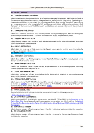 Global Cybersecurity Index & Cyberwellness Profiles
285
1.4 CAPACITY BUILDING
1.4.1 STANDARDISATION DEVELOPMENT
Liberia have officially recognized national or sector-specific research and development (R&D) programs/projects
for cybersecurity standards, best practices and guidelines to be applied in either the private or the public sector.
However these initiatives are currently in their infant stages under the Government of Liberia CIO Program. There
are various assessments being conducted which would consummate into a full Enterprise Architecture (EA)
framework for the Government. The EA framework would address such issues as cybersecurity standards, best
practices etc.
1.4.2 MANPOWER DEVELOPMENT
Liberia has a number of Universities which provide computer security related programs. It has also developed a
professional program that certifies CIOs, which includes security related programs among others.
1.4.3 PROFESSIONAL CERTIFICATION
Liberia does not have the exact number of public sector professionals certified under internationally recognized
certification programs in cybersecurity.
1.4.4 AGENCY CERTIFICATION
Liberia does not have any certified government and public sector agencies certified under internationally
recognized standards in cybersecurity.
1.5 COOPERATION
1.5.1 INTRA-STATE COOPERATION
Liberia does not have any officially recognized partnerships to facilitate sharing of cybersecurity assets across
borders or with other nation states.
1.5.2 INTRA-AGENCY COOPERATION
Liberia Chief Information Officer (CIO) has officially recognized national or sector-specific programs for sharing
cybersecurity assets within the public sector
1.5.3 PUBLIC SECTOR PARTNERSHIP
Liberia does not have any officially recognized national or sector-specific programs for sharing cybersecurity
assets within the public and private sector.
1.5.4 INTERNATIONAL COOPERATION
Liberia is a member of the ITU-IMPACT initiative and has access to relevant cybersecurity services. Liberia is also
a member of ECOWAS. Liberia is among the beneficiaries of the EU/ITU co-funded project “Support for
Harmonization of the ICT Policies in Sub-Sahara Africa” (HIPSSA).
2 CHILD ONLINE PROTECTION
2.1 NATIONAL LEGISLATION
Specific legislation on child online protection has been enacted through the following instrument:
-Children Law (Section 18.16).
2.2 UN CONVENTION AND PROTOCOL
Liberia has acceded, with no declarations or reservations to articles 16, 17(e) and 34(c), to the Convention on the
Rights of the Child. Liberia has acceded, with no declarations or reservations to articles 2 and 3, to the Optional
Protocol to The Convention on the Rights of the Child on the Sale of Children, Child Prostitution and Child
Pornography.
2.3 INSTITUTIONAL SUPPORT
Liberia does not have any officially recognized agency that offers institutional support on child online protection.
2.4 REPORTING MECHANISM
Liberia does not have any officially recognized agency that offers an avenue for the reporting of incidents related
to child online protection.
 