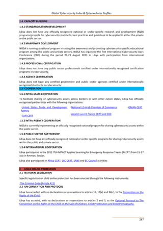 Global Cybersecurity Index & Cyberwellness Profiles
287
1.4 CAPACITY BUILDING
1.4.1 STANDARDISATION DEVELOPMENT
Libya does not have any officially recognized national or sector-specific research and development (R&D)
programs/projects for cybersecurity standards, best practices and guidelines to be applied in either the private
or the public sector.
1.4.2 MANPOWER DEVELOPMENT
NISSA is running a national program in raising the awareness and promoting cybersecurity specific educational
program among the public and private sectors. NISSA has organized the first International Cybersecurity Days
Conference (CDC) during the period 27-29 August 2013 in Libya with participation from international
organizations.
1.4.3 PROFESSIONAL CERTIFICATION
Libya does not have any public sector professionals certified under internationally recognized certification
programs in cybersecurity.
1.4.4 AGENCY CERTIFICATION
Libya does not have any certified government and public sector agencies certified under internationally
recognized standards in cybersecurity.
1.5 COOPERATION
1.5.1 INTRA-STATE COOPERATION
To facilitate sharing of cybersecurity assets across borders or with other nation states, Libya has officially
recognized partnerships with the following organizations:
-United States Trade and Development
Agency
-National US-Arab Chamber of Commerce -OMAN-CERT
-TUN-CERT
-Alcatel-Lucent France CERT and SOC
1.5.2 INTRA-AGENCY COOPERATION
NISSA is currently implementing an officially recognized national program for sharing cybersecurity assets within
the public sector.
1.5.3 PUBLIC SECTOR PARTNERSHIP
Libya does not have any officially recognized national or sector-specific programs for sharing cybersecurity assets
within the public and private sector.
1.5.4 INTERNATIONAL COOPERATION
Libya participated in the 2012 ITU-IMPACT Applied Learning for Emergency Response Teams (ALERT) from 15-17
July in Amman, Jordan.
Libya also participated in Africa-CERT, OIC-CERT, SANS and EC-Council activities
2 CHILD ONLINE PROTECTION
2.1 NATIONAL LEGISLATION
Specific legislation on child online protection has been enacted through the following instruments:
-The Criminal Code (Article 421)
2.2 UN CONVENTION AND PROTOCOL
Libya has acceded, with no declarations or reservations to articles 16, 17(e) and 34(c), to the Convention on the
Rights of the Child.
Libya has acceded, with no declarations or reservations to articles 2 and 3, to the Optional Protocol to The
Convention on the Rights of the Child on the Sale of Children, Child Prostitution and Child Pornography.
 
