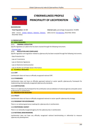 Global Cybersecurity Index & Cyberwellness Profiles
289
CYBERWELLNESS PROFILE
PRINCIPALITY OF LIECHTENSTEIN
BACKGROUND
Total Population: 36 500
(data source: United Nations Statistics Division,
December 2012)
Internet users, percentage of population: 93.80%
(data source: ITU Statistics, December 2013)
1.CYBERSECURITY
1.1 LEGAL MEASURES
1.1.1 CRIMINAL LEGISLATION
Specific legislation on cybercrime has been enacted through the following instrument:
- Criminal Code.
1.1.2 REGULATION AND COMPLIANCE
Specific legislation and regulation related to cybersecurity has been enacted through the following instruments:
- Data Protection Act
- Law on E-commerce
- Law on Electronic Signatures
- Law on Electronic Communication
- Law on the Re-use of Public Sector Information.
1.2 TECHNICAL MEASURES
1.2.1 CIRT
Liechtenstein does not have an officially recognized national CIRT.
1.2.2 STANDARDS
Liechtenstein does not have an officially approved national or sector specific cybersecurity framework for
implementing internationally recognized cybersecurity standards.
1.2.3 CERTIFICATION
There is no cybersecurity framework for the certification and accreditation of national agencies and public sector
professionals in Liechtenstein.
1.3 ORGANIZATION MEASURES
1.3.1 POLICY
Liechtenstein does not have an officially recognized national or sector-specific cybersecurity strategy.
1.3.2 ROADMAP FOR GOVERNANCE
There is no national governance roadmap for cybersecurity in Liechtenstein.
1.3.3 RESPONSIBLE AGENCY
There is no nationally recognized agency for the cybersecurity in Liechtenstein.
1.3.4 NATIONAL BENCHMARKING
Liechtenstein does not have any officially recognized national benchmarking or referential to measure
cybersecurity development.
 