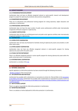 Global Cybersecurity Index & Cyberwellness Profiles
290
1.4 CAPACITY BUILDING
1.4.1 STANDARDISATION DEVELOPMENT
Liechtenstein does not have an officially recognized national or sector-specific research and development
program or project for cybersecurity standards, best practices and guidelines.
1.4.2 MANPOWER DEVELOPMENT
There are no educational and professional training programs for raising awareness, higher education and
certification in Liechtenstein.
1.4.3 PROFESSIONAL CERTIFICATION
Liechtenstein does not have the exact number of public sector professionals certified under internationally
recognized certification programs in cybersecurity.
1.4.4 AGENCY CERTIFICATION
Liechtenstein does not have any certified government and public sector agencies certified under internationally
recognized standards in cybersecurity.
1.5 COOPERATION
1.5.1 INTRA-STATE COOPERATION
Liechtenstein does not have any framework to facilitate sharing of cybersecurity assets across borders or with
other nation states.
1.5.2 INTRA-AGENCY COOPERATION
Liechtenstein does not have any officially recognized national or sector-specific program for sharing
cybersecurity assets within the public sector.
1.5.3 PUBLIC SECTOR PARTNERSHIP
There is no officially recognized national or sector-specific program for sharing cybersecurity assets within the
public and private sector in Liechtenstein.
1.5.4 INTERNATIONAL COOPERATION
Liechtenstein is a member of the CoE.
2 CHILD ONLINE PROTECTION
2.1 NATIONAL LEGISLATION
Specific legislation on child online protection has been enacted through the following instruments:
- §218(a) and §219* of the Criminal Code.
2.2 UN CONVENTION AND PROTOCOL
Liechtenstein has acceded, with no declarations or reservations to articles 16, 17(e) and 34(c), to the Convention
on the Rights of the Child. Liechtenstein has acceded, with no declarations or reservations to articles 2 and 3, to
the Optional Protocol to The Convention on the Rights of the Child on the Sale of Children, Child Prostitution and
Child Pornography.
2.3 INSTITUTIONAL SUPPORT
There is no agency responsible for child online protection in Liechtenstein.
2.4 REPORTING MECHANISM
There is no website or hotline dedicated to child online protection in Liechtenstein.
 