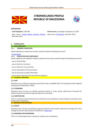 Global Cybersecurity Index & Cyberwellness Profiles
296
CYBERWELLNESS PROFILE
REPUBLIC OF MACEDONIA
BACKGROUND
Total Population: 2 067 000
(data source: United Nations Statistics Division,
December 2012)
Internet users, percentage of population: 61.20%
(data source: ITU Statistics, December 2013)
1. CYBERSECURITY
1.1 LEGAL MEASURES
1.1.1 CRIMINAL LEGISLATION
Specific legislation on cybercrime has been enacted through the following instrument:
- Criminal Code.
1.1.2 REGULATION AND COMPLIANCE
Specific legislation and regulation related to cybersecurity has been enacted through the following instruments:
- Law on Personal Data
- Law on Electronic Commerce
- Law on Electronic communications
- Law on Interception of Communications
- Law on free Access to public Information
- Law on Data in Electronic Form and Electronic Signature.
1.2 TECHNICAL MEASURES
1.2.1 CIRT
Macedonia has an officially recognized national CIRT known as MARNet-CERT. ITU conducted a CIRT readiness
assessment for Macedonia in 2012.
1.2.2 STANDARDS
Macedonia does not have any officially approved national or sector specific cybersecurity framework for
implementing internationally recognized cybersecurity standards.
1.2.3 CERTIFICATION
There is no cybersecurity framework for the certification and accreditation of national agencies and public sector
professionals in Macedonia.
1.3 ORGANIZATION MEASURES
1.3.1 POLICY
Macedonia does not have any officially recognized national or sector-specific cybersecurity strategy. But it has a
strategy for personal data protection followed by an Action Plan.
1.3.2 ROADMAP FOR GOVERNANCE
There is no national governance roadmap for cybersecurity in Macedonia.
 