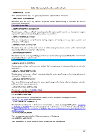 Global Cybersecurity Index & Cyberwellness Profiles
297
1.3.3 RESPONSIBLE AGENCY
There is no information about any agency responsible for cybersecurity in Macedonia.
1.3.4 NATIONAL BENCHMARKING
Macedonia does not have any officially recognized national benchmarking or referential to measure
cybersecurity development.
1.4 CAPACITY BUILDING
1.4.1 STANDARDISATION DEVELOPMENT
Macedonia does not have an officially recognized national or sector-specific research and development program
or project for cybersecurity standards, best practices and guidelines.
1.4.2 MANPOWER DEVELOPMENT
There are no educational and professional training programs for raising awareness, higher education and
certification in Macedonia.
1.4.3 PROFESSIONAL CERTIFICATION
Macedonia does not have the exact number of public sector professionals certified under internationally
recognized certification programs in cybersecurity.
1.4.4 AGENCY CERTIFICATION
Macedonia does not have any certified government and public sector agencies certified under internationally
recognized standards in cybersecurity.
1.5 COOPERATION
1.5.1 INTRA-STATE COOPERATION
Macedonia does not have any framework to facilitate sharing of cybersecurity assets across borders or with other
nation states.
1.5.2 INTRA-AGENCY COOPERATION
Macedonia does not have any officially recognized national or sector-specific program for sharing cybersecurity
assets within the public sector.
1.5.3 PUBLIC SECTOR PARTNERSHIP
There is no officially recognized national or sector-specific program for sharing cybersecurity assets within the
public and private sector in Macedonia.
1.5.4 INTERNATIONAL COOPERATION
Macedonia is a member of the NATO and CoE.
2. CHILD ONLINE PROTECTION
2.1 NATIONAL LEGISLATION
Specific legislation on child online protection has been enacted through the following instruments:
- Articles 193 and 193a of the Criminal Code.
2.2 UN CONVENTION AND PROTOCOL
Macedonia has acceded, with no declarations or reservations to articles 16, 17(e) and 34(c), to the Convention
on the Rights of the Child. Macedonia has acceded, with no declarations or reservations to articles 2 and 3, to
the Optional Protocol to The Convention on the Rights of the Child on the Sale of Children, Child Prostitution and
Child Pornography.
2.3 INSTITUTIONAL SUPPORT
There is no agency responsible for child online protection in Macedonia.
2.4 REPORTING MECHANISM
There is no website or hotline dedicated to child online protection in Macedonia.
 