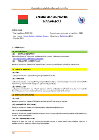 Global Cybersecurity Index & Cyberwellness Profiles
298
CYBERWELLNESS PROFILE
MADAGASCAR
BACKGROUND
Total Population: 21 929 000
(data source: United Nations Statistics Division,
December 2012)
Internet users, percentage of population: 2.20%
(data source: ITU Statistics, 2013)
1. CYBERSECURITY
1.1 LEGAL MEASURES
1.1.1 CRIMINAL LEGISLATION
Specific legislation on cybercrime has been enacted through the following instrument:
- Act 2014-006 on the fight against Cybercrime
1.1.2 REGULATION AND COMPLIANCE
Madagascar does not have specific regulation and compliance requirement related to cybersecurity.
1.2 TECHNICAL MEASURES
1.2.1 CIRT
Madagascar does not have an officially recognized national CIRT.
1.2.2 STANDARDS
Madagascar does not have any officially recognized national (and sector specific) cybersecurity frameworks for
implementing internationally recognized cybersecurity standards.
1.2.3 CERTIFICATION
Madagascar does not have any officially approved national (and sector specific) cybersecurity frameworks for
the certification and accreditation of national agencies and public sector professionals.
1.3 ORGANIZATION MEASURES
1.3.1 POLICY
Madagascar does not have an officially recognized national cybersecurity strategy.
1.3.2 ROADMAP FOR GOVERNANCE
Madagascar does not have a national governance roadmap for cybersecurity.
1.3.3 RESPONSIBLE AGENCY
Madagascar does not have an officially recognized agency responsible for implementing a national cybersecurity
strategy, policy and roadmap.
1.3.4 NATIONAL BENCHMARKING
Madagascar does not have any officially recognized national or sector-specific benchmarking exercises or
referential used to measure cybersecurity development.
 