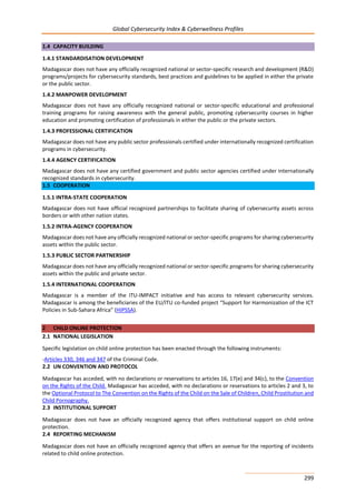 Global Cybersecurity Index & Cyberwellness Profiles
299
1.4 CAPACITY BUILDING
1.4.1 STANDARDISATION DEVELOPMENT
Madagascar does not have any officially recognized national or sector-specific research and development (R&D)
programs/projects for cybersecurity standards, best practices and guidelines to be applied in either the private
or the public sector.
1.4.2 MANPOWER DEVELOPMENT
Madagascar does not have any officially recognized national or sector-specific educational and professional
training programs for raising awareness with the general public, promoting cybersecurity courses in higher
education and promoting certification of professionals in either the public or the private sectors.
1.4.3 PROFESSIONAL CERTIFICATION
Madagascar does not have any public sector professionals certified under internationally recognized certification
programs in cybersecurity.
1.4.4 AGENCY CERTIFICATION
Madagascar does not have any certified government and public sector agencies certified under internationally
recognized standards in cybersecurity.
1.5 COOPERATION
1.5.1 INTRA-STATE COOPERATION
Madagascar does not have official recognized partnerships to facilitate sharing of cybersecurity assets across
borders or with other nation states.
1.5.2 INTRA-AGENCY COOPERATION
Madagascar does not have any officially recognized national or sector-specific programs for sharing cybersecurity
assets within the public sector.
1.5.3 PUBLIC SECTOR PARTNERSHIP
Madagascar does not have any officially recognized national or sector-specific programs for sharing cybersecurity
assets within the public and private sector.
1.5.4 INTERNATIONAL COOPERATION
Madagascar is a member of the ITU-IMPACT initiative and has access to relevant cybersecurity services.
Madagascar is among the beneficiaries of the EU/ITU co-funded project “Support for Harmonization of the ICT
Policies in Sub-Sahara Africa” (HIPSSA).
2 CHILD ONLINE PROTECTION
2.1 NATIONAL LEGISLATION
Specific legislation on child online protection has been enacted through the following instruments:
-Articles 330, 346 and 347 of the Criminal Code.
2.2 UN CONVENTION AND PROTOCOL
Madagascar has acceded, with no declarations or reservations to articles 16, 17(e) and 34(c), to the Convention
on the Rights of the Child. Madagascar has acceded, with no declarations or reservations to articles 2 and 3, to
the Optional Protocol to The Convention on the Rights of the Child on the Sale of Children, Child Prostitution and
Child Pornography.
2.3 INSTITUTIONAL SUPPORT
Madagascar does not have an officially recognized agency that offers institutional support on child online
protection.
2.4 REPORTING MECHANISM
Madagascar does not have an officially recognized agency that offers an avenue for the reporting of incidents
related to child online protection.
 