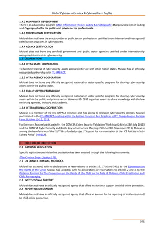 Global Cybersecurity Index & Cyberwellness Profiles
301
1.4.2 MANPOWER DEVELOPMENT
There is an educational program (MSc. Information Theory, Coding & Cryptography) that provides skills in Coding
and Cryptography for the public and private sector professionals.
1.4.3 PROFESSIONAL CERTIFICATION
Malawi does not have the exact number of public sector professionals certified under internationally recognized
certification programs in cybersecurity.
1.4.4 AGENCY CERTIFICATION
Malawi does not have any certified government and public sector agencies certified under internationally
recognized standards in cybersecurity.
1.5 COOPERATION
1.5.1 INTRA-STATE COOPERATION
To facilitate sharing of cybersecurity assets across borders or with other nation states, Malawi has an officially
recognized partnership with ITU-IMPACT.
1.5.2 INTRA-AGENCY COOPERATION
Malawi does not have any officially recognized national or sector-specific programs for sharing cybersecurity
assets within the public sector.
1.5.3 PUBLIC SECTOR PARTNERSHIP
Malawi does not have any officially recognized national or sector-specific programs for sharing cybersecurity
assets within the public and private sector. However BD CERT organizes events to share knowledge with the law
enforcing agencies, industry and academia.
1.5.4 INTERNATIONAL COOPERATION
Malawi is a member of the ITU-IMPACT initiative and has access to relevant cybersecurity services. Malawi
participated in the ITU-IMPACT meeting within the African Forum on Best Practices in ICT, Ouagadougou, Burkina
Faso, October 10-12, 2013.
Furthermore, Malawi participated in the COMESA Cyber Security Validation Workshop (24th to 28th July 2011)
and the COMESA Cyber Security and Public Key Infrastructure Meeting (25th to 28th November 2013). Malawi is
among the beneficiaries of the EU/ITU co-funded project “Support for Harmonization of the ICT Policies in Sub-
Sahara Africa” (HIPSSA).
2 CHILD ONLINE PROTECTION
2.1 NATIONAL LEGISLATION
Specific legislation on child online protection has been enacted through the following instruments:
-The Criminal Code (Section 179).
2.2 UN CONVENTION AND PROTOCOL
Malawi has acceded, with no declarations or reservations to articles 16, 17(e) and 34(c), to the Convention on
the Rights of the Child. Malawi has acceded, with no declarations or reservations to articles 2 and 3, to the
Optional Protocol to The Convention on the Rights of the Child on the Sale of Children, Child Prostitution and
Child Pornography.
2.3 INSTITUTIONAL SUPPORT
Malawi does not have an officially recognized agency that offers institutional support on child online protection.
2.4 REPORTING MECHANISM
Malawi does not have an officially recognized agency that offers an avenue for the reporting of incidents related
to child online protection.
 
