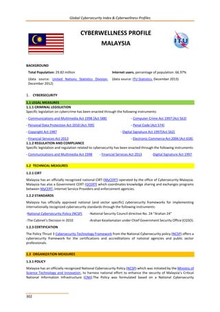 Global Cybersecurity Index & Cyberwellness Profiles
302
CYBERWELLNESS PROFILE
MALAYSIA
BACKGROUND
Total Population: 29.82 million
(data source: United Nations Statistics Division,
December 2012)
Internet users, percentage of population: 66.97%
(data source: ITU Statistics, December 2013)
1. CYBERSECURITY
1.1 LEGAL MEASURES
1.1.1 CRIMINAL LEGISLATION
Specific legislation on cybercrime has been enacted through the following instruments:
- Communications and Multimedia Act 1998 [Act 588] - Computer Crime Act 1997 [Act 563]
- Personal Data Protection Act 2010 [Act 709] - Penal Code [Act 574]
- Copyright Act 1987 - Digital Signature Act 1997[Act 562]
- Financial Services Act 2013 - Electronic Commerce Act 2006 [Act 658].
1.1.2 REGULATION AND COMPLIANCE
Specific legislation and regulation related to cybersecurity has been enacted through the following instruments:
- Communications and Multimedia Act 1998 - Financial Services Act 2013 -Digital Signature Act 1997.
1.2 TECHNICAL MEASURES
1.2.1 CIRT
Malaysia has an officially recognized national CIRT (MyCERT) operated by the office of Cybersecurity Malaysia.
Malaysia has also a Government CERT (GCERT) which coordinates knowledge sharing and exchanges programs
between MyCERT, Internet Service Providers and enforcement agencies.
1.2.2 STANDARDS
Malaysia has officially approved national (and sector specific) cybersecurity frameworks for implementing
internationally recognized cybersecurity standards through the following instruments:
-National Cybersecurity Policy (NCSP) -National Security Council directive No. 24 “Arahan 24”
-The Cabinet’s Decision in 2010 -Arahan Keselamatan under Chief Government Security Office (CGSO).
1.2.3 CERTIFICATION
The Policy Thrust 3 Cybersecurity Technology Framework from the National Cybersecurity policy (NCSP) offers a
cybersecurity framework for the certifications and accreditations of national agencies and public sector
professionals.
1.3 ORGANIZATION MEASURES
1.3.1 POLICY
Malaysia has an officially recognized National Cybersecurity Policy (NCSP) which was initiated by the Ministry of
Science Technology and Innovation, to harness national effort to enhance the security of Malaysia’s Critical
National Information Infrastructure (CNII).The Policy was formulated based on a National Cybersecurity
 