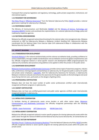 Global Cybersecurity Index & Cyberwellness Profiles
303
Framework that comprises legislation and regulatory, technology, public-private cooperation, institutional, and
international aspects.
1.3.2 ROADMAP FOR GOVERNANCE
The Policy Thrust 1 “Effective Governance” from the National Cybersecurity Policy (NCSP) provides a national
governance roadmap for cybersecurity in Malaysia.
1.3.3 RESPONSIBLE AGENCY
The Ministry of Communications and Multimedia (KKMM) and the Ministry of Science, Technology and
Innovation (MOSTI) monitor and coordinate the implementation of a national cybersecurity strategy, policy and
roadmap by respective agencies.
1.3.4 NATIONAL BENCHMARKING
Malaysia has officially recognized national benchmarking for the national cyber crisis management plan. Malaysia
conducted on 2007 by Cybersecurity Malaysia a Malaysian Incident Handling Drill. Cybersecurity Malaysia
coordinated the first National Cyber Crisis Exercise Cyber Drill codenamed X-Maya in collaboration with the
National Security Council in 2008.
1.4 CAPACITY BUILDING
1.4.1 STANDARDISATION DEVELOPMENT
Standards Malaysia is the national standards Body and the national accreditation body, providing confidence to
various stakeholders, through credible standardization and accreditation services for global competitiveness and
has officially recognized national or sector-specific research and development (R&D) programs/projects for
cybersecurity standards, best practices and guidelines to be applied in either the private or the public sector.
1.4.2 MANPOWER DEVELOPMENT
Malaysian Communications and Multimedia Commission provides various types of awareness programs, industry
talks, conferences, training programs and workshops on cybersecurity, for the general public as well as for public
and private sector employees. CyberSAFE, short for Cybersecurity Awareness for Everyone, is Cybersecurity
Malaysia’s initiative to educate and enhance the awareness for the general public on the technological and social
issues facing internet users, particularly on the dangers of getting online.
1.4.3 PROFESSIONAL CERTIFICATION
Malaysia does not have the exact number of public sector professionals certified under internationally
recognized certification programs in cybersecurity.
1.4.4 AGENCY CERTIFICATION
Malaysia does not have any certified government and public sector agencies certified under internationally
recognized standards in cybersecurity.
1.5 COOPERATION
1.5.1 INTRA-STATE COOPERATION
To facilitate sharing of cybersecurity assets across borders or with other nation states, Malaysian
Communications and Multimedia Commission has officially recognized partnerships with the following
organizations:
- ASEAN – Japan Partnership -APT Cybersecurity -ASEAN Cyber Drill.
1.5.2 INTRA-AGENCY COOPERATION
Malaysia has officially recognized national or sector-specific programs for sharing cybersecurity assets within the
public sector through the national X-MAYA and the National Security Council directive No. 24 named Arahan 24.
1.5.3 PUBLIC SECTOR PARTNERSHIP
The Policy Thrust 7 “Cybersecurity Emergency Readiness” from the National Cybersecurity Policy (NCSP) provides
officially recognized national or sector-specific programs for sharing cybersecurity assets within the public and
private sector.
 